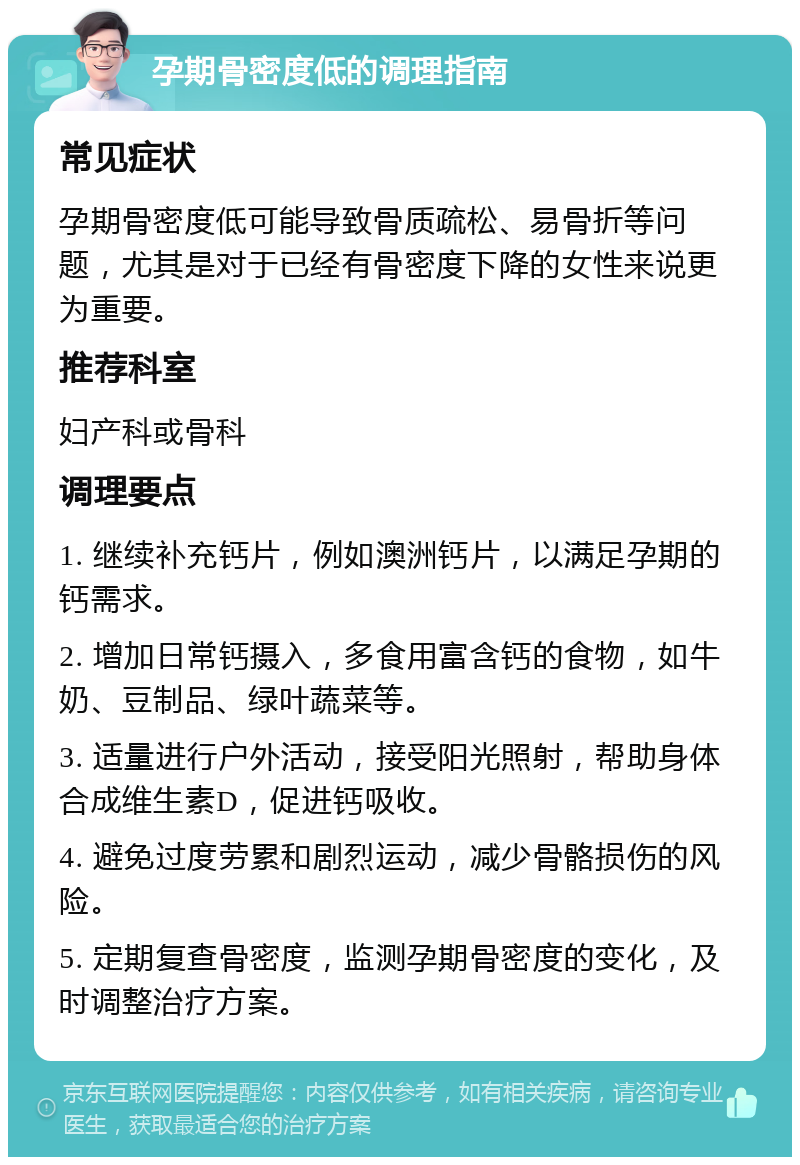 孕期骨密度低的调理指南 常见症状 孕期骨密度低可能导致骨质疏松、易骨折等问题，尤其是对于已经有骨密度下降的女性来说更为重要。 推荐科室 妇产科或骨科 调理要点 1. 继续补充钙片，例如澳洲钙片，以满足孕期的钙需求。 2. 增加日常钙摄入，多食用富含钙的食物，如牛奶、豆制品、绿叶蔬菜等。 3. 适量进行户外活动，接受阳光照射，帮助身体合成维生素D，促进钙吸收。 4. 避免过度劳累和剧烈运动，减少骨骼损伤的风险。 5. 定期复查骨密度，监测孕期骨密度的变化，及时调整治疗方案。