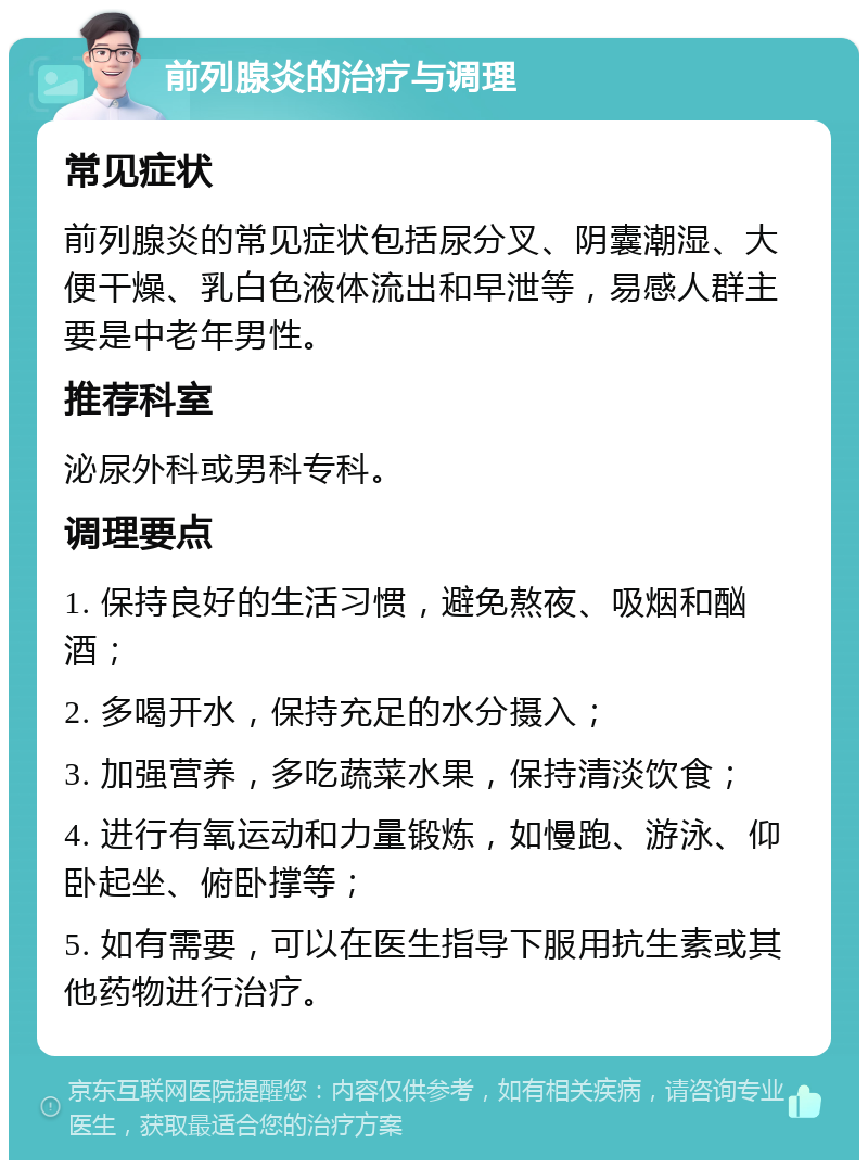 前列腺炎的治疗与调理 常见症状 前列腺炎的常见症状包括尿分叉、阴囊潮湿、大便干燥、乳白色液体流出和早泄等，易感人群主要是中老年男性。 推荐科室 泌尿外科或男科专科。 调理要点 1. 保持良好的生活习惯，避免熬夜、吸烟和酗酒； 2. 多喝开水，保持充足的水分摄入； 3. 加强营养，多吃蔬菜水果，保持清淡饮食； 4. 进行有氧运动和力量锻炼，如慢跑、游泳、仰卧起坐、俯卧撑等； 5. 如有需要，可以在医生指导下服用抗生素或其他药物进行治疗。