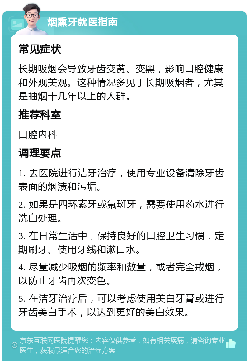 烟熏牙就医指南 常见症状 长期吸烟会导致牙齿变黄、变黑，影响口腔健康和外观美观。这种情况多见于长期吸烟者，尤其是抽烟十几年以上的人群。 推荐科室 口腔内科 调理要点 1. 去医院进行洁牙治疗，使用专业设备清除牙齿表面的烟渍和污垢。 2. 如果是四环素牙或氟斑牙，需要使用药水进行洗白处理。 3. 在日常生活中，保持良好的口腔卫生习惯，定期刷牙、使用牙线和漱口水。 4. 尽量减少吸烟的频率和数量，或者完全戒烟，以防止牙齿再次变色。 5. 在洁牙治疗后，可以考虑使用美白牙膏或进行牙齿美白手术，以达到更好的美白效果。