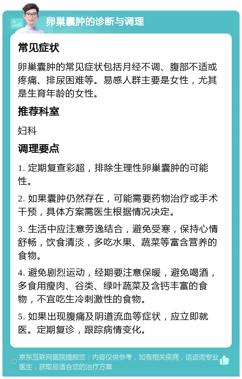 卵巢囊肿的诊断与调理 常见症状 卵巢囊肿的常见症状包括月经不调、腹部不适或疼痛、排尿困难等。易感人群主要是女性，尤其是生育年龄的女性。 推荐科室 妇科 调理要点 1. 定期复查彩超，排除生理性卵巢囊肿的可能性。 2. 如果囊肿仍然存在，可能需要药物治疗或手术干预，具体方案需医生根据情况决定。 3. 生活中应注意劳逸结合，避免受寒，保持心情舒畅，饮食清淡，多吃水果、蔬菜等富含营养的食物。 4. 避免剧烈运动，经期要注意保暖，避免喝酒，多食用瘦肉、谷类、绿叶蔬菜及含钙丰富的食物，不宜吃生冷刺激性的食物。 5. 如果出现腹痛及阴道流血等症状，应立即就医。定期复诊，跟踪病情变化。