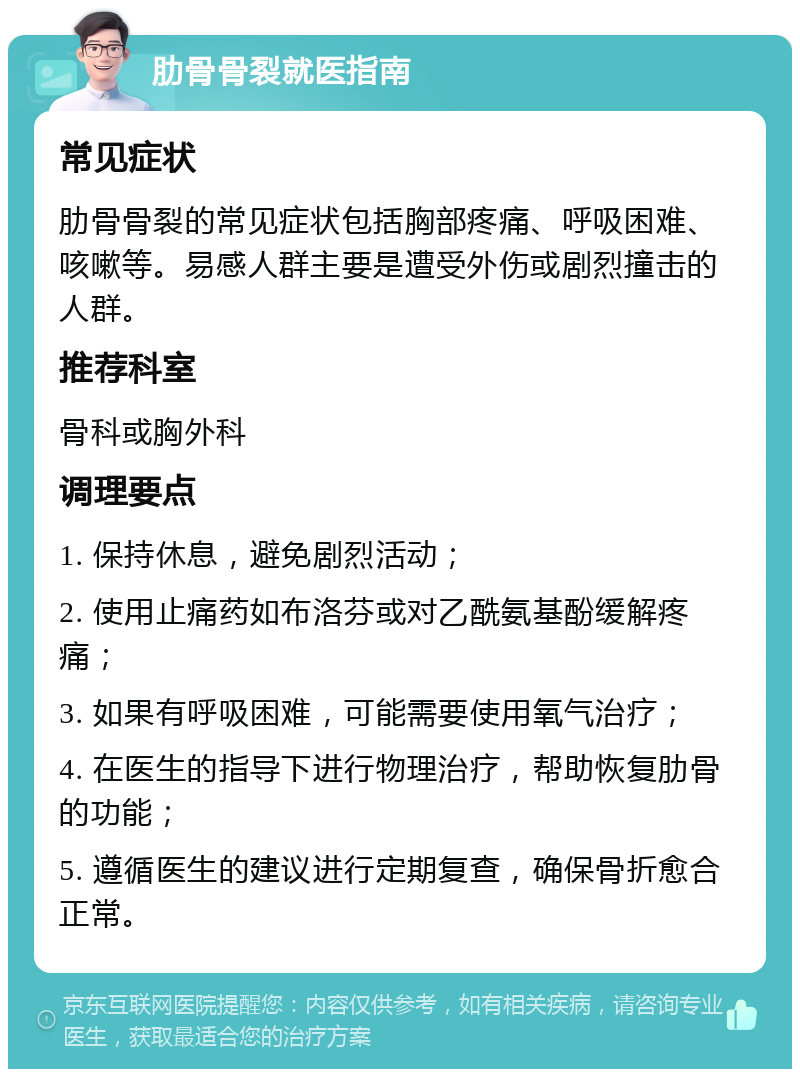 肋骨骨裂就医指南 常见症状 肋骨骨裂的常见症状包括胸部疼痛、呼吸困难、咳嗽等。易感人群主要是遭受外伤或剧烈撞击的人群。 推荐科室 骨科或胸外科 调理要点 1. 保持休息，避免剧烈活动； 2. 使用止痛药如布洛芬或对乙酰氨基酚缓解疼痛； 3. 如果有呼吸困难，可能需要使用氧气治疗； 4. 在医生的指导下进行物理治疗，帮助恢复肋骨的功能； 5. 遵循医生的建议进行定期复查，确保骨折愈合正常。