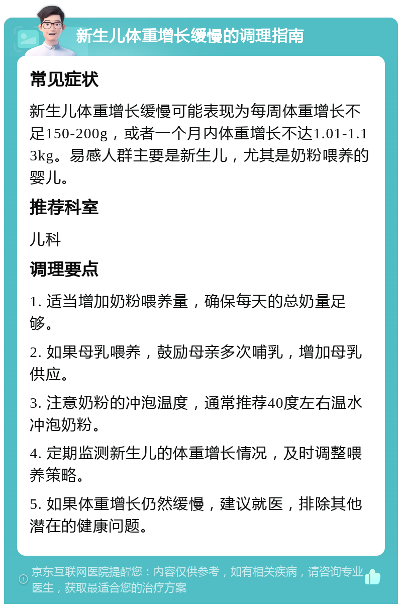 新生儿体重增长缓慢的调理指南 常见症状 新生儿体重增长缓慢可能表现为每周体重增长不足150-200g，或者一个月内体重增长不达1.01-1.13kg。易感人群主要是新生儿，尤其是奶粉喂养的婴儿。 推荐科室 儿科 调理要点 1. 适当增加奶粉喂养量，确保每天的总奶量足够。 2. 如果母乳喂养，鼓励母亲多次哺乳，增加母乳供应。 3. 注意奶粉的冲泡温度，通常推荐40度左右温水冲泡奶粉。 4. 定期监测新生儿的体重增长情况，及时调整喂养策略。 5. 如果体重增长仍然缓慢，建议就医，排除其他潜在的健康问题。