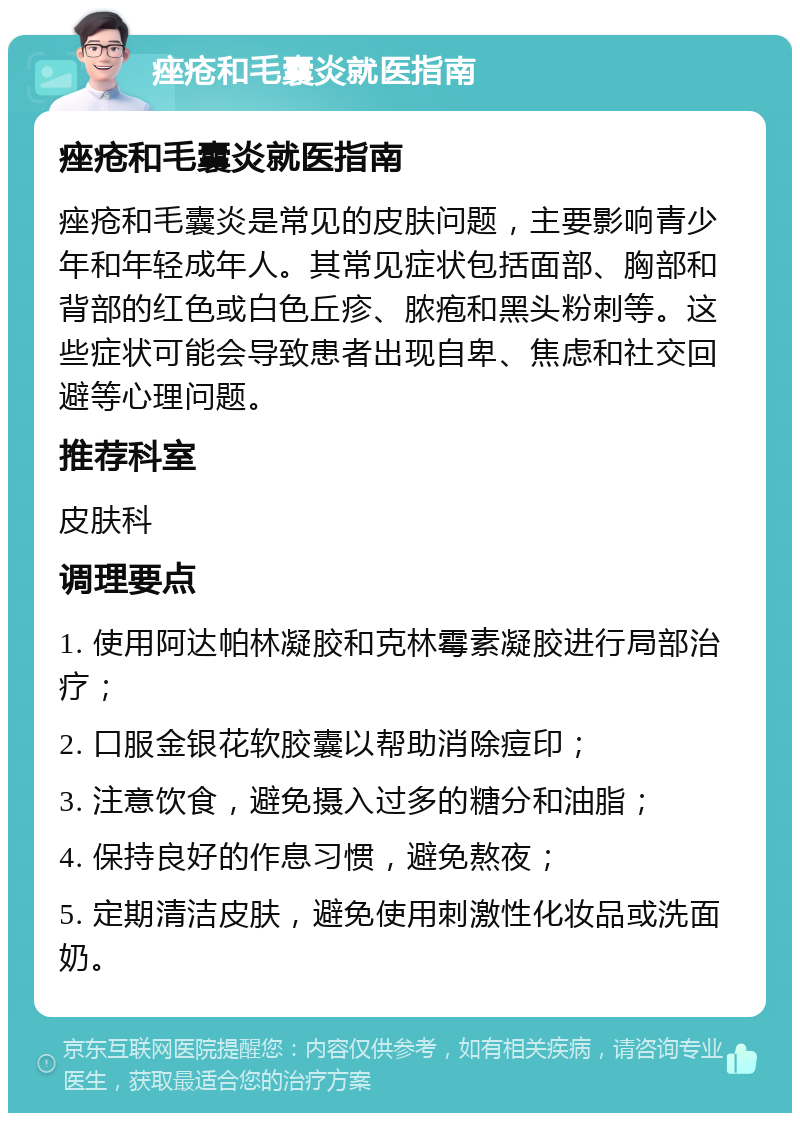 痤疮和毛囊炎就医指南 痤疮和毛囊炎就医指南 痤疮和毛囊炎是常见的皮肤问题，主要影响青少年和年轻成年人。其常见症状包括面部、胸部和背部的红色或白色丘疹、脓疱和黑头粉刺等。这些症状可能会导致患者出现自卑、焦虑和社交回避等心理问题。 推荐科室 皮肤科 调理要点 1. 使用阿达帕林凝胶和克林霉素凝胶进行局部治疗； 2. 口服金银花软胶囊以帮助消除痘印； 3. 注意饮食，避免摄入过多的糖分和油脂； 4. 保持良好的作息习惯，避免熬夜； 5. 定期清洁皮肤，避免使用刺激性化妆品或洗面奶。