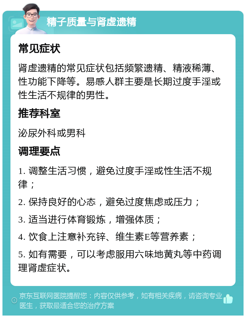 精子质量与肾虚遗精 常见症状 肾虚遗精的常见症状包括频繁遗精、精液稀薄、性功能下降等。易感人群主要是长期过度手淫或性生活不规律的男性。 推荐科室 泌尿外科或男科 调理要点 1. 调整生活习惯，避免过度手淫或性生活不规律； 2. 保持良好的心态，避免过度焦虑或压力； 3. 适当进行体育锻炼，增强体质； 4. 饮食上注意补充锌、维生素E等营养素； 5. 如有需要，可以考虑服用六味地黄丸等中药调理肾虚症状。