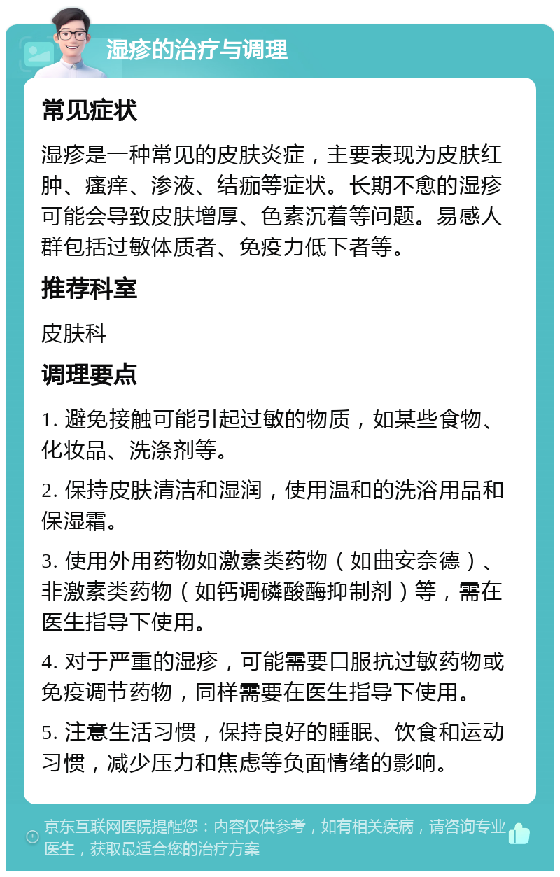 湿疹的治疗与调理 常见症状 湿疹是一种常见的皮肤炎症，主要表现为皮肤红肿、瘙痒、渗液、结痂等症状。长期不愈的湿疹可能会导致皮肤增厚、色素沉着等问题。易感人群包括过敏体质者、免疫力低下者等。 推荐科室 皮肤科 调理要点 1. 避免接触可能引起过敏的物质，如某些食物、化妆品、洗涤剂等。 2. 保持皮肤清洁和湿润，使用温和的洗浴用品和保湿霜。 3. 使用外用药物如激素类药物（如曲安奈德）、非激素类药物（如钙调磷酸酶抑制剂）等，需在医生指导下使用。 4. 对于严重的湿疹，可能需要口服抗过敏药物或免疫调节药物，同样需要在医生指导下使用。 5. 注意生活习惯，保持良好的睡眠、饮食和运动习惯，减少压力和焦虑等负面情绪的影响。