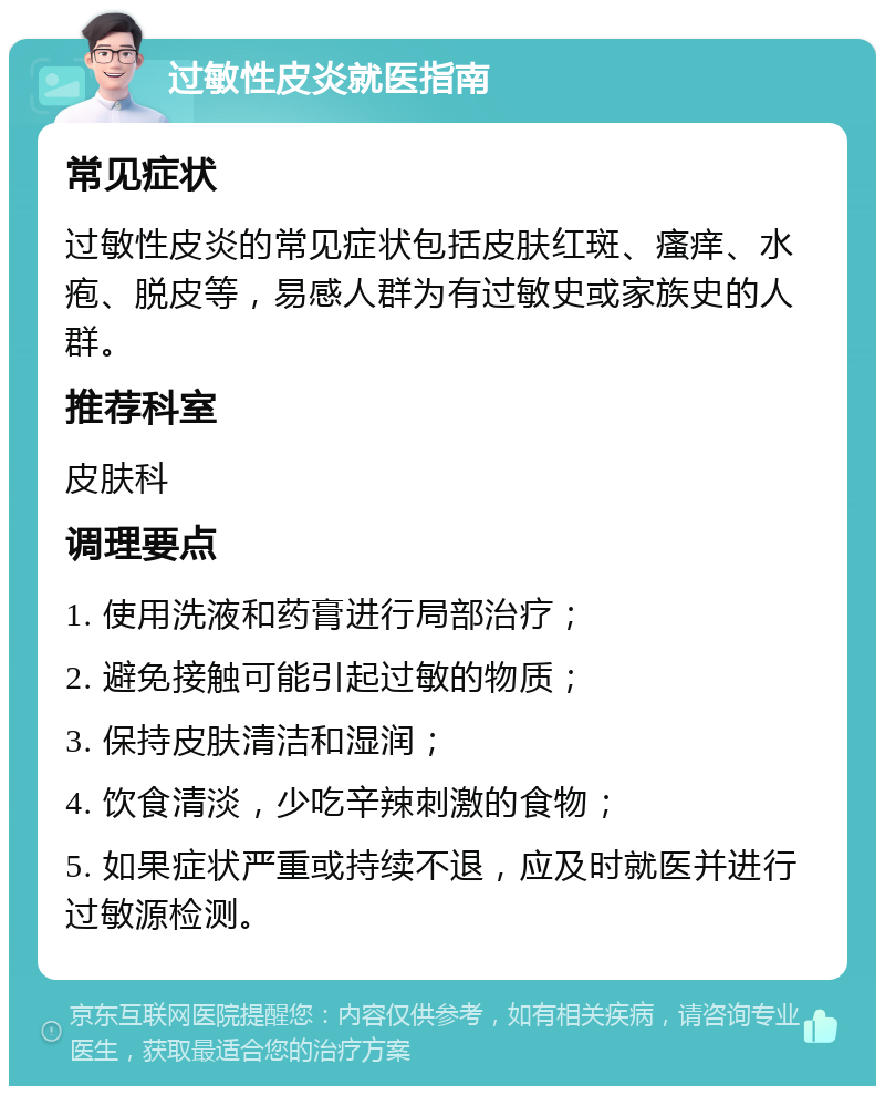 过敏性皮炎就医指南 常见症状 过敏性皮炎的常见症状包括皮肤红斑、瘙痒、水疱、脱皮等，易感人群为有过敏史或家族史的人群。 推荐科室 皮肤科 调理要点 1. 使用洗液和药膏进行局部治疗； 2. 避免接触可能引起过敏的物质； 3. 保持皮肤清洁和湿润； 4. 饮食清淡，少吃辛辣刺激的食物； 5. 如果症状严重或持续不退，应及时就医并进行过敏源检测。