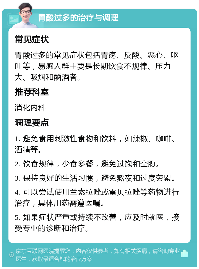 胃酸过多的治疗与调理 常见症状 胃酸过多的常见症状包括胃疼、反酸、恶心、呕吐等，易感人群主要是长期饮食不规律、压力大、吸烟和酗酒者。 推荐科室 消化内科 调理要点 1. 避免食用刺激性食物和饮料，如辣椒、咖啡、酒精等。 2. 饮食规律，少食多餐，避免过饱和空腹。 3. 保持良好的生活习惯，避免熬夜和过度劳累。 4. 可以尝试使用兰索拉唑或雷贝拉唑等药物进行治疗，具体用药需遵医嘱。 5. 如果症状严重或持续不改善，应及时就医，接受专业的诊断和治疗。