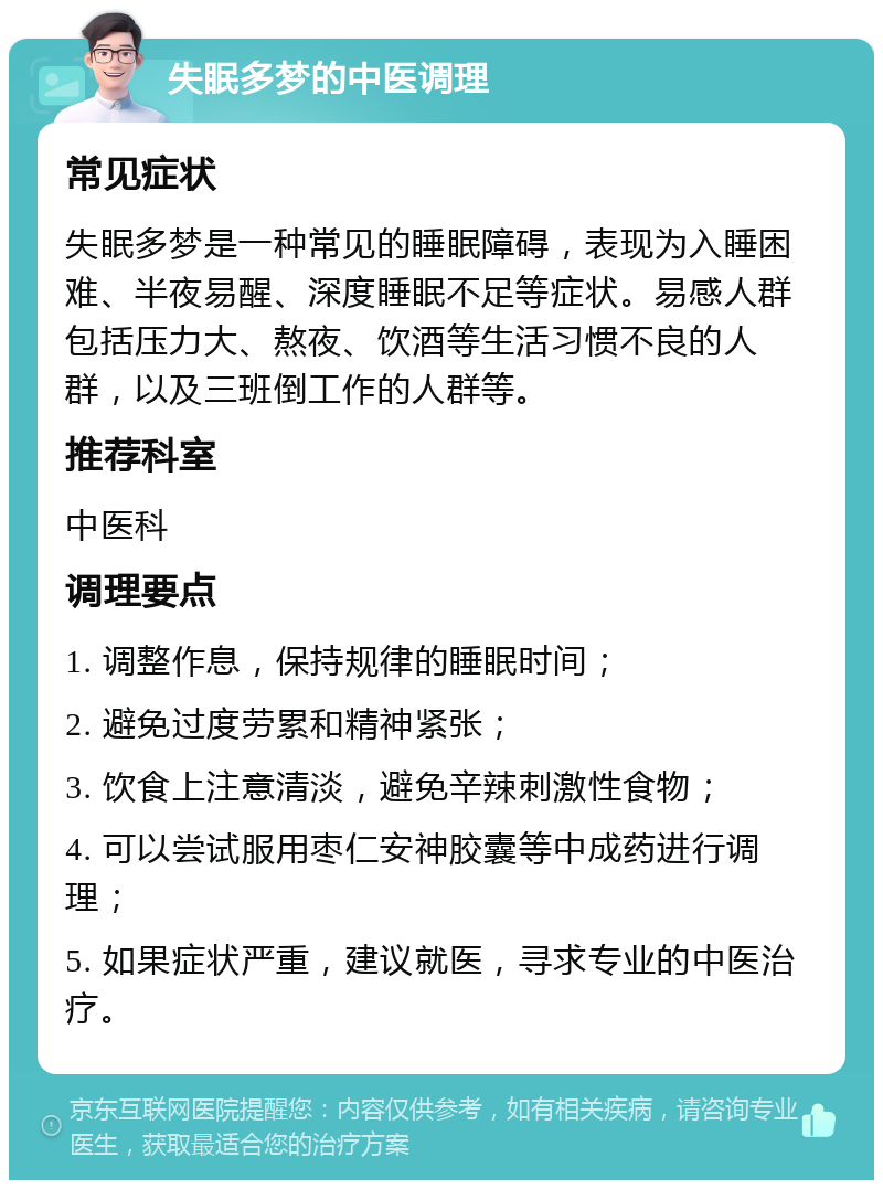 失眠多梦的中医调理 常见症状 失眠多梦是一种常见的睡眠障碍，表现为入睡困难、半夜易醒、深度睡眠不足等症状。易感人群包括压力大、熬夜、饮酒等生活习惯不良的人群，以及三班倒工作的人群等。 推荐科室 中医科 调理要点 1. 调整作息，保持规律的睡眠时间； 2. 避免过度劳累和精神紧张； 3. 饮食上注意清淡，避免辛辣刺激性食物； 4. 可以尝试服用枣仁安神胶囊等中成药进行调理； 5. 如果症状严重，建议就医，寻求专业的中医治疗。