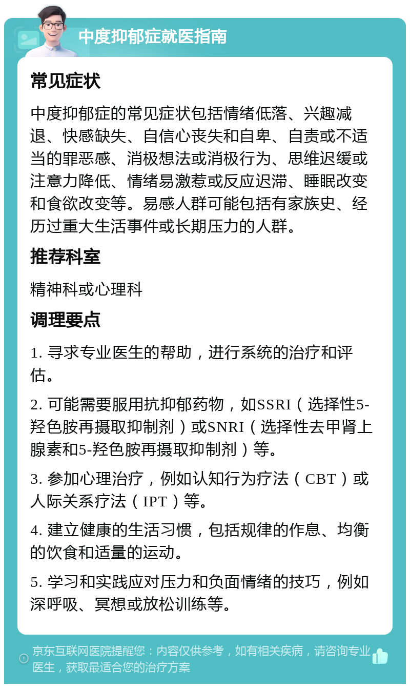 中度抑郁症就医指南 常见症状 中度抑郁症的常见症状包括情绪低落、兴趣减退、快感缺失、自信心丧失和自卑、自责或不适当的罪恶感、消极想法或消极行为、思维迟缓或注意力降低、情绪易激惹或反应迟滞、睡眠改变和食欲改变等。易感人群可能包括有家族史、经历过重大生活事件或长期压力的人群。 推荐科室 精神科或心理科 调理要点 1. 寻求专业医生的帮助，进行系统的治疗和评估。 2. 可能需要服用抗抑郁药物，如SSRI（选择性5-羟色胺再摄取抑制剂）或SNRI（选择性去甲肾上腺素和5-羟色胺再摄取抑制剂）等。 3. 参加心理治疗，例如认知行为疗法（CBT）或人际关系疗法（IPT）等。 4. 建立健康的生活习惯，包括规律的作息、均衡的饮食和适量的运动。 5. 学习和实践应对压力和负面情绪的技巧，例如深呼吸、冥想或放松训练等。