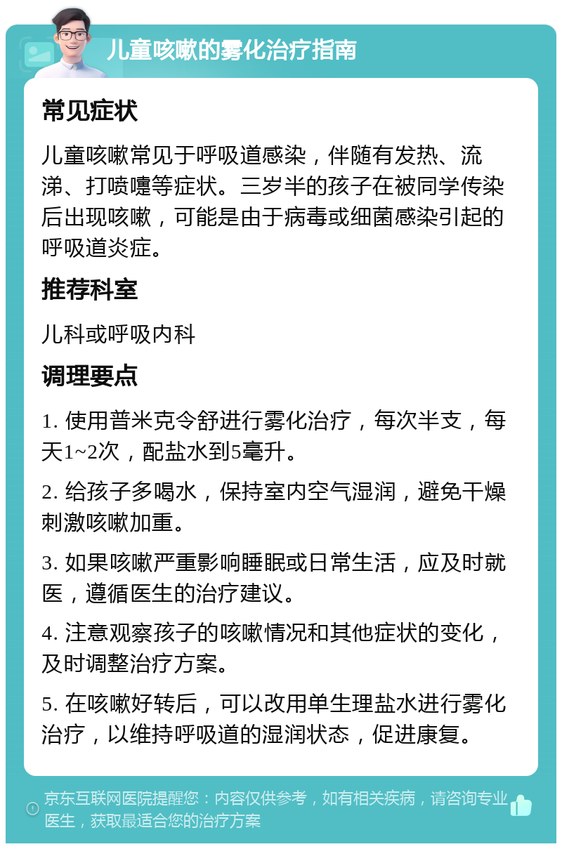 儿童咳嗽的雾化治疗指南 常见症状 儿童咳嗽常见于呼吸道感染，伴随有发热、流涕、打喷嚏等症状。三岁半的孩子在被同学传染后出现咳嗽，可能是由于病毒或细菌感染引起的呼吸道炎症。 推荐科室 儿科或呼吸内科 调理要点 1. 使用普米克令舒进行雾化治疗，每次半支，每天1~2次，配盐水到5毫升。 2. 给孩子多喝水，保持室内空气湿润，避免干燥刺激咳嗽加重。 3. 如果咳嗽严重影响睡眠或日常生活，应及时就医，遵循医生的治疗建议。 4. 注意观察孩子的咳嗽情况和其他症状的变化，及时调整治疗方案。 5. 在咳嗽好转后，可以改用单生理盐水进行雾化治疗，以维持呼吸道的湿润状态，促进康复。