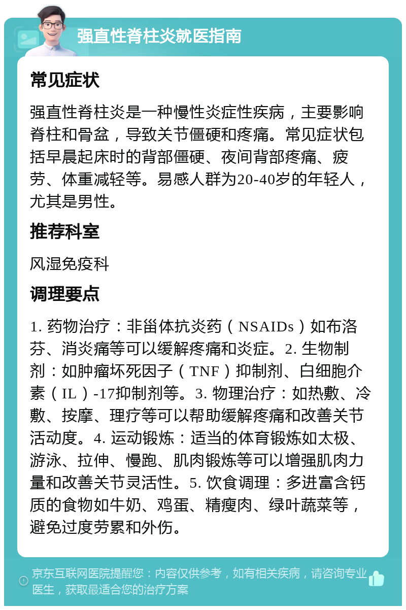 强直性脊柱炎就医指南 常见症状 强直性脊柱炎是一种慢性炎症性疾病，主要影响脊柱和骨盆，导致关节僵硬和疼痛。常见症状包括早晨起床时的背部僵硬、夜间背部疼痛、疲劳、体重减轻等。易感人群为20-40岁的年轻人，尤其是男性。 推荐科室 风湿免疫科 调理要点 1. 药物治疗：非甾体抗炎药（NSAIDs）如布洛芬、消炎痛等可以缓解疼痛和炎症。2. 生物制剂：如肿瘤坏死因子（TNF）抑制剂、白细胞介素（IL）-17抑制剂等。3. 物理治疗：如热敷、冷敷、按摩、理疗等可以帮助缓解疼痛和改善关节活动度。4. 运动锻炼：适当的体育锻炼如太极、游泳、拉伸、慢跑、肌肉锻炼等可以增强肌肉力量和改善关节灵活性。5. 饮食调理：多进富含钙质的食物如牛奶、鸡蛋、精瘦肉、绿叶蔬菜等，避免过度劳累和外伤。