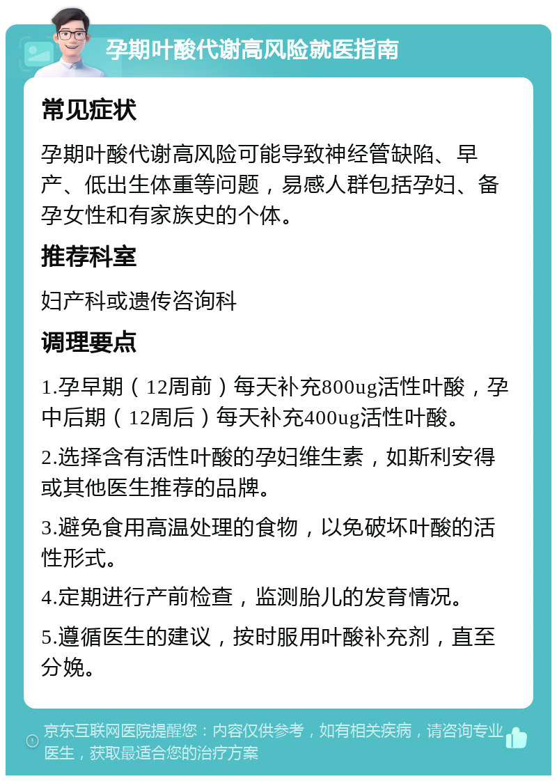 孕期叶酸代谢高风险就医指南 常见症状 孕期叶酸代谢高风险可能导致神经管缺陷、早产、低出生体重等问题，易感人群包括孕妇、备孕女性和有家族史的个体。 推荐科室 妇产科或遗传咨询科 调理要点 1.孕早期（12周前）每天补充800ug活性叶酸，孕中后期（12周后）每天补充400ug活性叶酸。 2.选择含有活性叶酸的孕妇维生素，如斯利安得或其他医生推荐的品牌。 3.避免食用高温处理的食物，以免破坏叶酸的活性形式。 4.定期进行产前检查，监测胎儿的发育情况。 5.遵循医生的建议，按时服用叶酸补充剂，直至分娩。