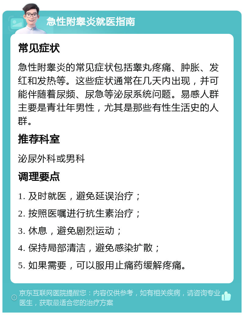 急性附睾炎就医指南 常见症状 急性附睾炎的常见症状包括睾丸疼痛、肿胀、发红和发热等。这些症状通常在几天内出现，并可能伴随着尿频、尿急等泌尿系统问题。易感人群主要是青壮年男性，尤其是那些有性生活史的人群。 推荐科室 泌尿外科或男科 调理要点 1. 及时就医，避免延误治疗； 2. 按照医嘱进行抗生素治疗； 3. 休息，避免剧烈运动； 4. 保持局部清洁，避免感染扩散； 5. 如果需要，可以服用止痛药缓解疼痛。