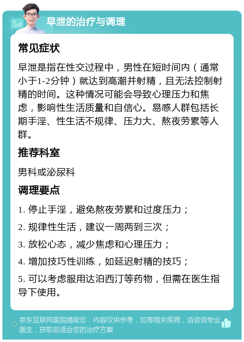 早泄的治疗与调理 常见症状 早泄是指在性交过程中，男性在短时间内（通常小于1-2分钟）就达到高潮并射精，且无法控制射精的时间。这种情况可能会导致心理压力和焦虑，影响性生活质量和自信心。易感人群包括长期手淫、性生活不规律、压力大、熬夜劳累等人群。 推荐科室 男科或泌尿科 调理要点 1. 停止手淫，避免熬夜劳累和过度压力； 2. 规律性生活，建议一周两到三次； 3. 放松心态，减少焦虑和心理压力； 4. 增加技巧性训练，如延迟射精的技巧； 5. 可以考虑服用达泊西汀等药物，但需在医生指导下使用。