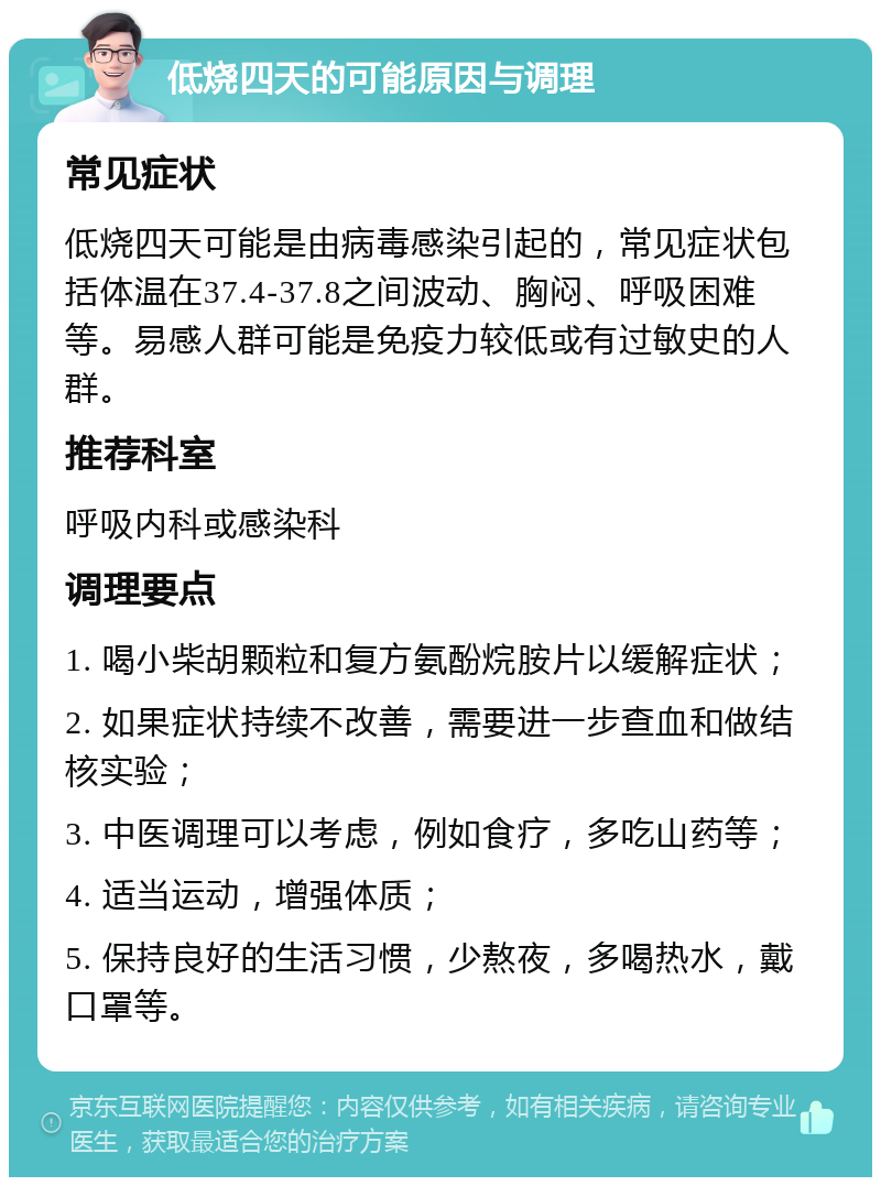 低烧四天的可能原因与调理 常见症状 低烧四天可能是由病毒感染引起的，常见症状包括体温在37.4-37.8之间波动、胸闷、呼吸困难等。易感人群可能是免疫力较低或有过敏史的人群。 推荐科室 呼吸内科或感染科 调理要点 1. 喝小柴胡颗粒和复方氨酚烷胺片以缓解症状； 2. 如果症状持续不改善，需要进一步查血和做结核实验； 3. 中医调理可以考虑，例如食疗，多吃山药等； 4. 适当运动，增强体质； 5. 保持良好的生活习惯，少熬夜，多喝热水，戴口罩等。