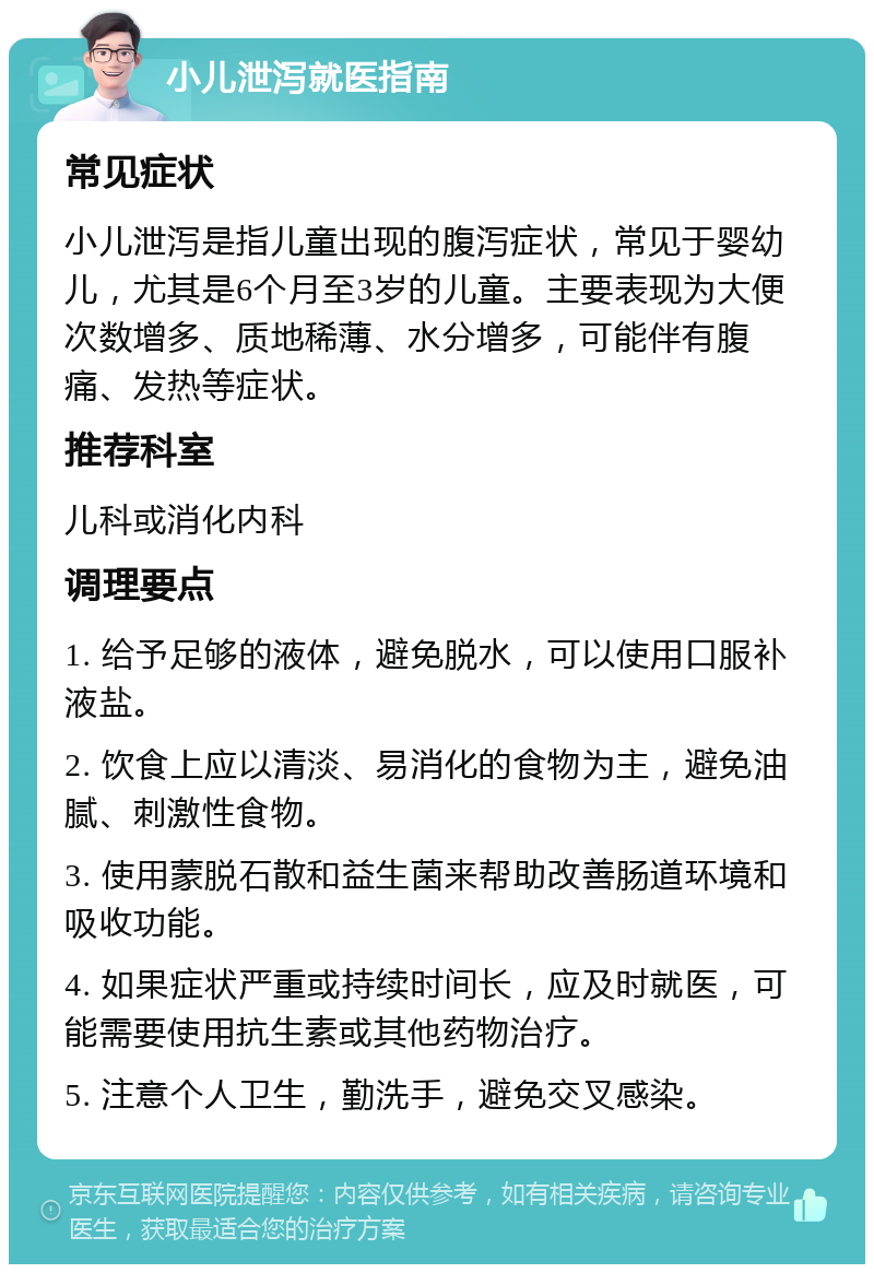 小儿泄泻就医指南 常见症状 小儿泄泻是指儿童出现的腹泻症状，常见于婴幼儿，尤其是6个月至3岁的儿童。主要表现为大便次数增多、质地稀薄、水分增多，可能伴有腹痛、发热等症状。 推荐科室 儿科或消化内科 调理要点 1. 给予足够的液体，避免脱水，可以使用口服补液盐。 2. 饮食上应以清淡、易消化的食物为主，避免油腻、刺激性食物。 3. 使用蒙脱石散和益生菌来帮助改善肠道环境和吸收功能。 4. 如果症状严重或持续时间长，应及时就医，可能需要使用抗生素或其他药物治疗。 5. 注意个人卫生，勤洗手，避免交叉感染。