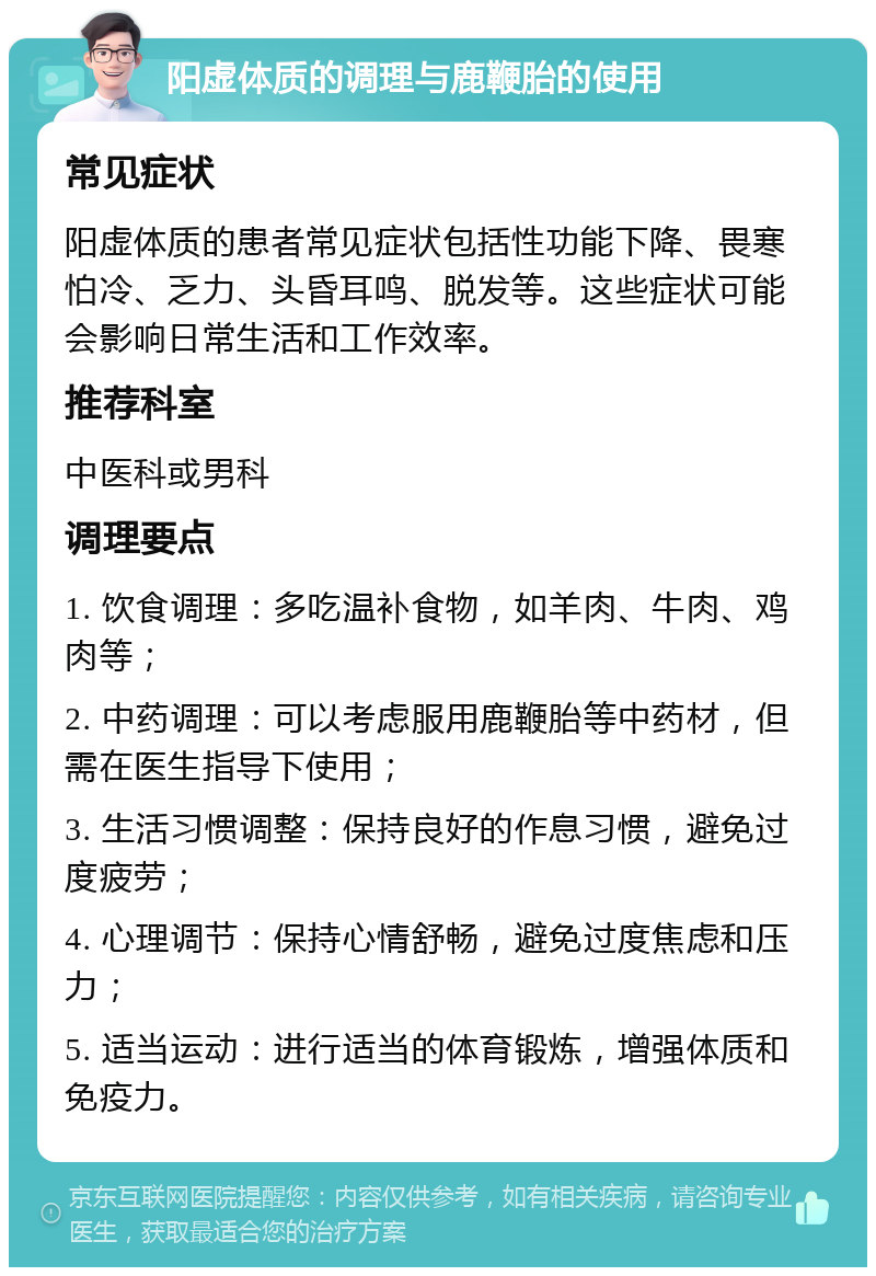 阳虚体质的调理与鹿鞭胎的使用 常见症状 阳虚体质的患者常见症状包括性功能下降、畏寒怕冷、乏力、头昏耳鸣、脱发等。这些症状可能会影响日常生活和工作效率。 推荐科室 中医科或男科 调理要点 1. 饮食调理：多吃温补食物，如羊肉、牛肉、鸡肉等； 2. 中药调理：可以考虑服用鹿鞭胎等中药材，但需在医生指导下使用； 3. 生活习惯调整：保持良好的作息习惯，避免过度疲劳； 4. 心理调节：保持心情舒畅，避免过度焦虑和压力； 5. 适当运动：进行适当的体育锻炼，增强体质和免疫力。