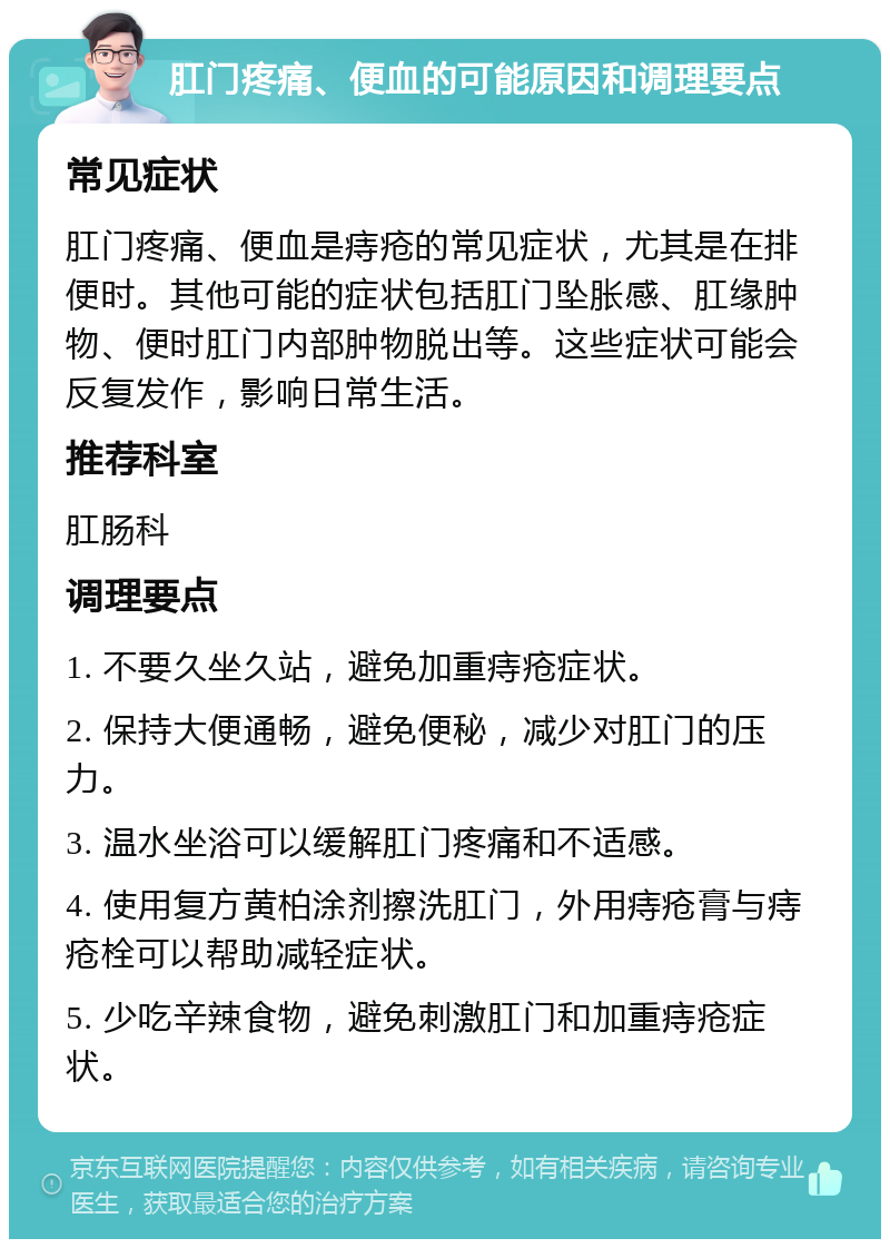 肛门疼痛、便血的可能原因和调理要点 常见症状 肛门疼痛、便血是痔疮的常见症状，尤其是在排便时。其他可能的症状包括肛门坠胀感、肛缘肿物、便时肛门内部肿物脱出等。这些症状可能会反复发作，影响日常生活。 推荐科室 肛肠科 调理要点 1. 不要久坐久站，避免加重痔疮症状。 2. 保持大便通畅，避免便秘，减少对肛门的压力。 3. 温水坐浴可以缓解肛门疼痛和不适感。 4. 使用复方黄柏涂剂擦洗肛门，外用痔疮膏与痔疮栓可以帮助减轻症状。 5. 少吃辛辣食物，避免刺激肛门和加重痔疮症状。