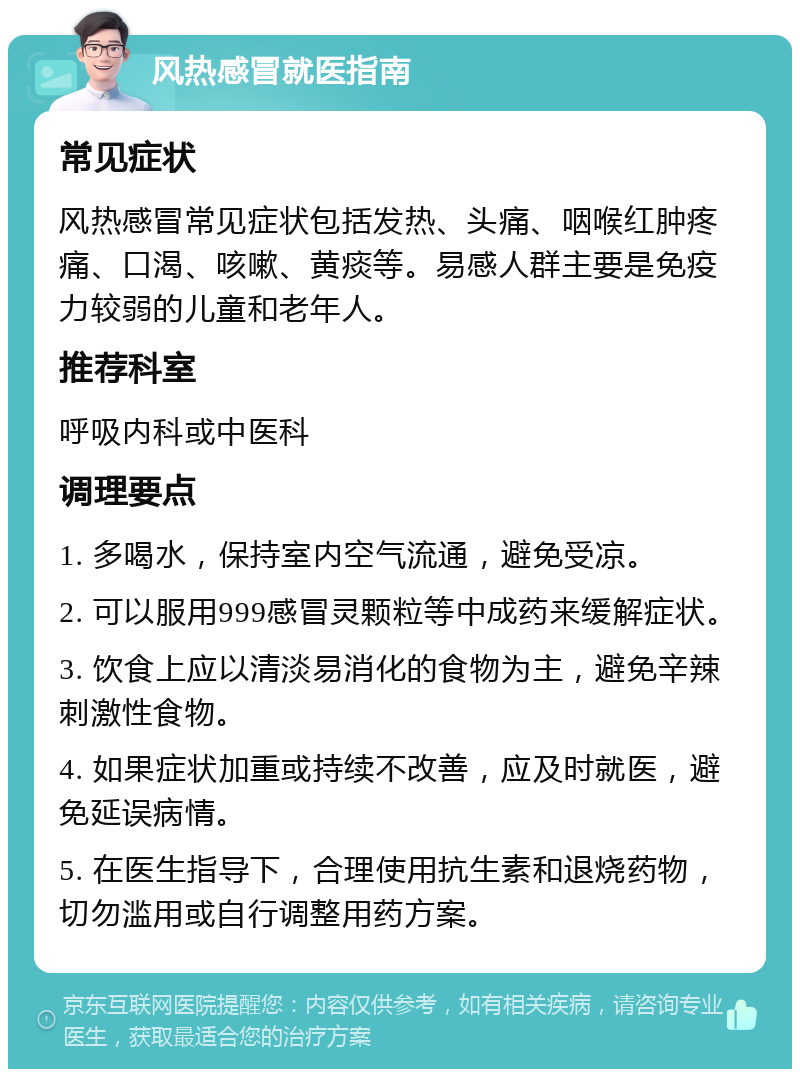 风热感冒就医指南 常见症状 风热感冒常见症状包括发热、头痛、咽喉红肿疼痛、口渴、咳嗽、黄痰等。易感人群主要是免疫力较弱的儿童和老年人。 推荐科室 呼吸内科或中医科 调理要点 1. 多喝水，保持室内空气流通，避免受凉。 2. 可以服用999感冒灵颗粒等中成药来缓解症状。 3. 饮食上应以清淡易消化的食物为主，避免辛辣刺激性食物。 4. 如果症状加重或持续不改善，应及时就医，避免延误病情。 5. 在医生指导下，合理使用抗生素和退烧药物，切勿滥用或自行调整用药方案。