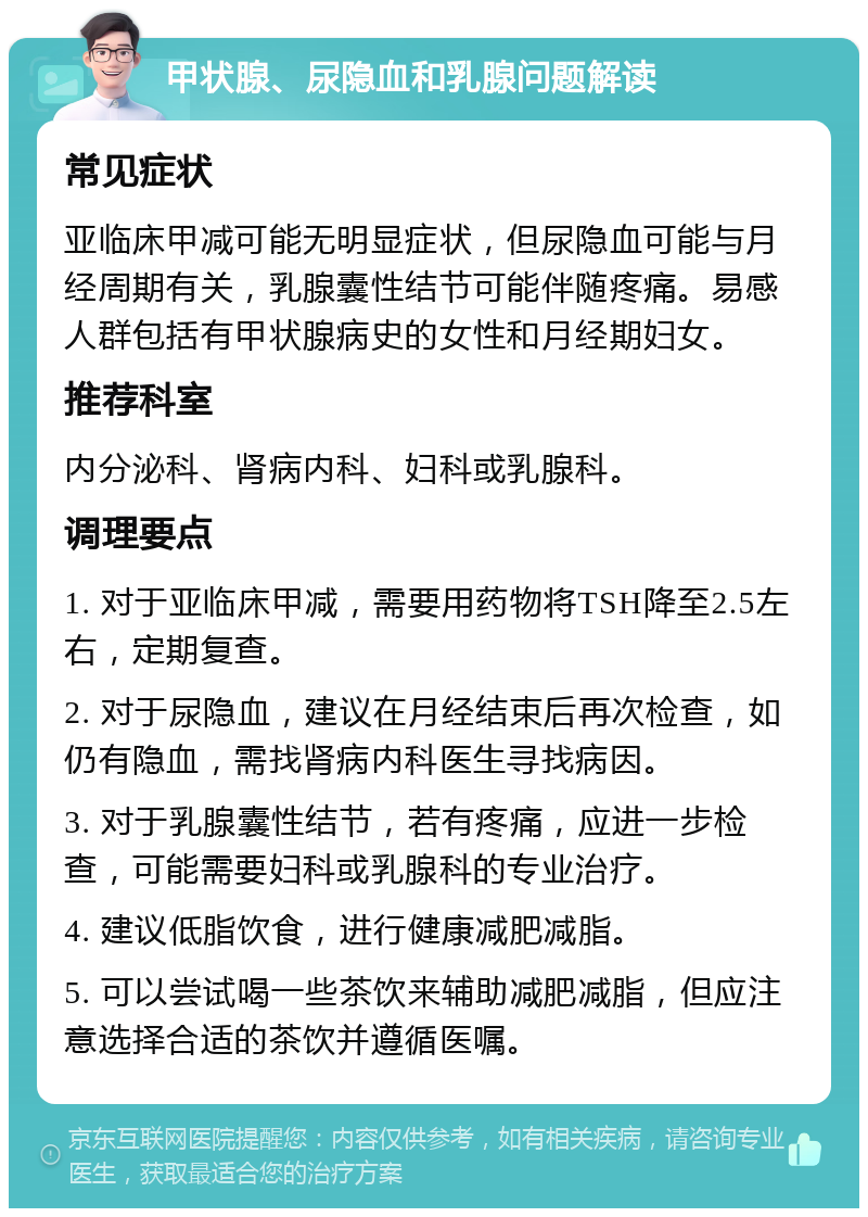 甲状腺、尿隐血和乳腺问题解读 常见症状 亚临床甲减可能无明显症状，但尿隐血可能与月经周期有关，乳腺囊性结节可能伴随疼痛。易感人群包括有甲状腺病史的女性和月经期妇女。 推荐科室 内分泌科、肾病内科、妇科或乳腺科。 调理要点 1. 对于亚临床甲减，需要用药物将TSH降至2.5左右，定期复查。 2. 对于尿隐血，建议在月经结束后再次检查，如仍有隐血，需找肾病内科医生寻找病因。 3. 对于乳腺囊性结节，若有疼痛，应进一步检查，可能需要妇科或乳腺科的专业治疗。 4. 建议低脂饮食，进行健康减肥减脂。 5. 可以尝试喝一些茶饮来辅助减肥减脂，但应注意选择合适的茶饮并遵循医嘱。