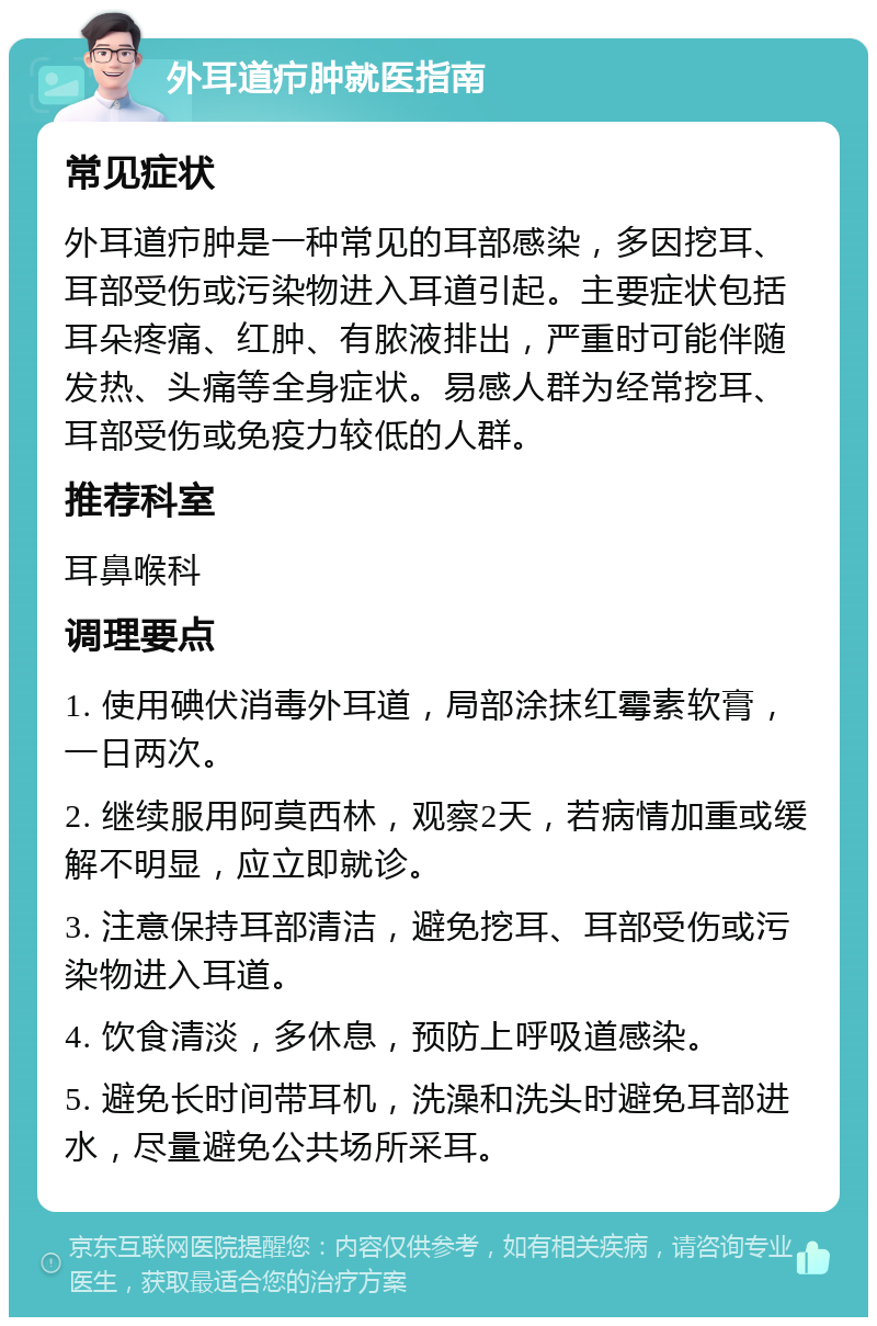 外耳道疖肿就医指南 常见症状 外耳道疖肿是一种常见的耳部感染，多因挖耳、耳部受伤或污染物进入耳道引起。主要症状包括耳朵疼痛、红肿、有脓液排出，严重时可能伴随发热、头痛等全身症状。易感人群为经常挖耳、耳部受伤或免疫力较低的人群。 推荐科室 耳鼻喉科 调理要点 1. 使用碘伏消毒外耳道，局部涂抹红霉素软膏，一日两次。 2. 继续服用阿莫西林，观察2天，若病情加重或缓解不明显，应立即就诊。 3. 注意保持耳部清洁，避免挖耳、耳部受伤或污染物进入耳道。 4. 饮食清淡，多休息，预防上呼吸道感染。 5. 避免长时间带耳机，洗澡和洗头时避免耳部进水，尽量避免公共场所采耳。