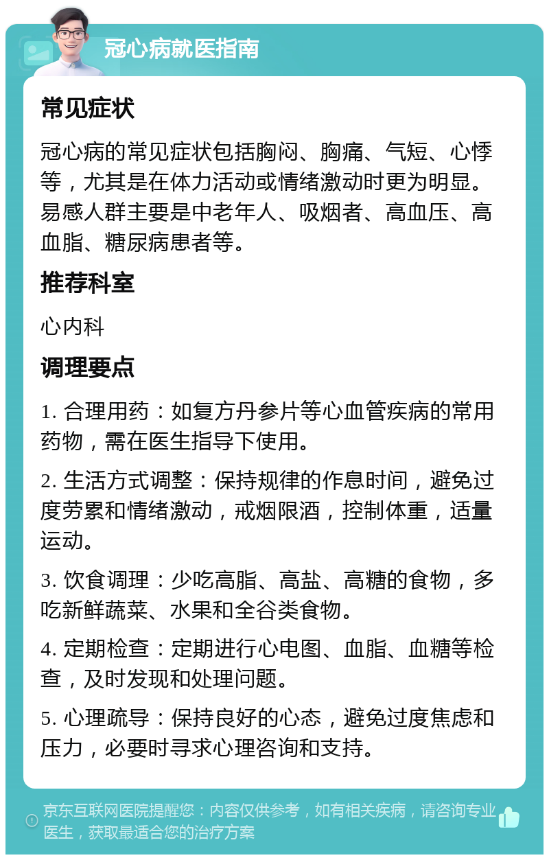 冠心病就医指南 常见症状 冠心病的常见症状包括胸闷、胸痛、气短、心悸等，尤其是在体力活动或情绪激动时更为明显。易感人群主要是中老年人、吸烟者、高血压、高血脂、糖尿病患者等。 推荐科室 心内科 调理要点 1. 合理用药：如复方丹参片等心血管疾病的常用药物，需在医生指导下使用。 2. 生活方式调整：保持规律的作息时间，避免过度劳累和情绪激动，戒烟限酒，控制体重，适量运动。 3. 饮食调理：少吃高脂、高盐、高糖的食物，多吃新鲜蔬菜、水果和全谷类食物。 4. 定期检查：定期进行心电图、血脂、血糖等检查，及时发现和处理问题。 5. 心理疏导：保持良好的心态，避免过度焦虑和压力，必要时寻求心理咨询和支持。