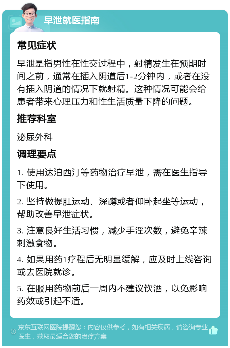 早泄就医指南 常见症状 早泄是指男性在性交过程中，射精发生在预期时间之前，通常在插入阴道后1-2分钟内，或者在没有插入阴道的情况下就射精。这种情况可能会给患者带来心理压力和性生活质量下降的问题。 推荐科室 泌尿外科 调理要点 1. 使用达泊西汀等药物治疗早泄，需在医生指导下使用。 2. 坚持做提肛运动、深蹲或者仰卧起坐等运动，帮助改善早泄症状。 3. 注意良好生活习惯，减少手淫次数，避免辛辣刺激食物。 4. 如果用药1疗程后无明显缓解，应及时上线咨询或去医院就诊。 5. 在服用药物前后一周内不建议饮酒，以免影响药效或引起不适。