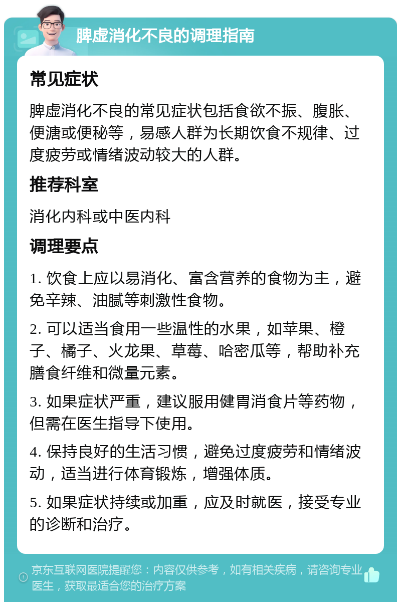 脾虚消化不良的调理指南 常见症状 脾虚消化不良的常见症状包括食欲不振、腹胀、便溏或便秘等，易感人群为长期饮食不规律、过度疲劳或情绪波动较大的人群。 推荐科室 消化内科或中医内科 调理要点 1. 饮食上应以易消化、富含营养的食物为主，避免辛辣、油腻等刺激性食物。 2. 可以适当食用一些温性的水果，如苹果、橙子、橘子、火龙果、草莓、哈密瓜等，帮助补充膳食纤维和微量元素。 3. 如果症状严重，建议服用健胃消食片等药物，但需在医生指导下使用。 4. 保持良好的生活习惯，避免过度疲劳和情绪波动，适当进行体育锻炼，增强体质。 5. 如果症状持续或加重，应及时就医，接受专业的诊断和治疗。