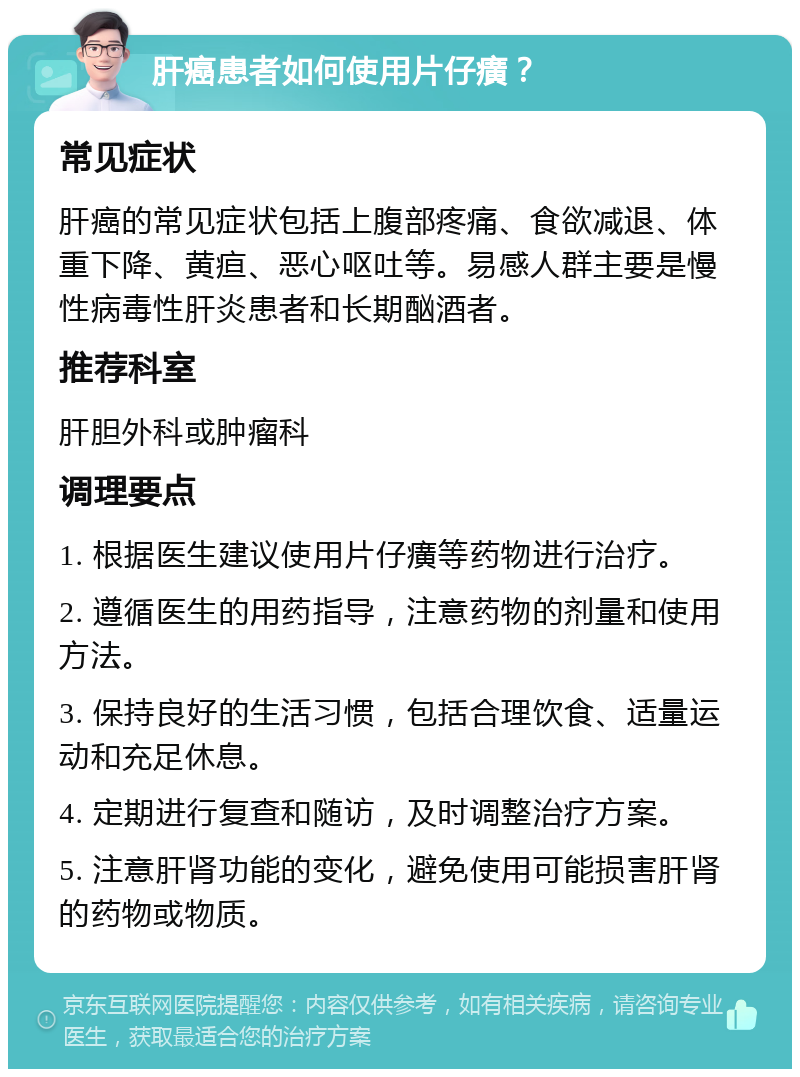 肝癌患者如何使用片仔癀？ 常见症状 肝癌的常见症状包括上腹部疼痛、食欲减退、体重下降、黄疸、恶心呕吐等。易感人群主要是慢性病毒性肝炎患者和长期酗酒者。 推荐科室 肝胆外科或肿瘤科 调理要点 1. 根据医生建议使用片仔癀等药物进行治疗。 2. 遵循医生的用药指导，注意药物的剂量和使用方法。 3. 保持良好的生活习惯，包括合理饮食、适量运动和充足休息。 4. 定期进行复查和随访，及时调整治疗方案。 5. 注意肝肾功能的变化，避免使用可能损害肝肾的药物或物质。