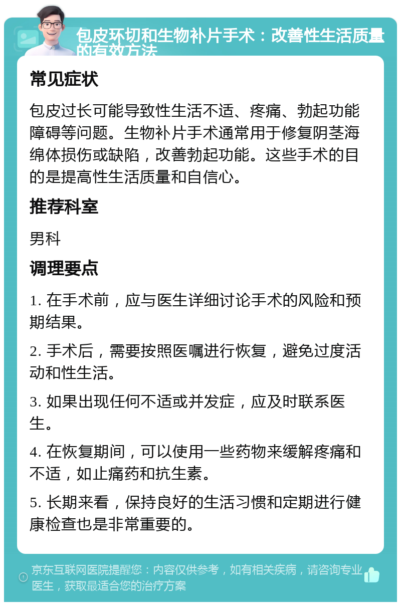 包皮环切和生物补片手术：改善性生活质量的有效方法 常见症状 包皮过长可能导致性生活不适、疼痛、勃起功能障碍等问题。生物补片手术通常用于修复阴茎海绵体损伤或缺陷，改善勃起功能。这些手术的目的是提高性生活质量和自信心。 推荐科室 男科 调理要点 1. 在手术前，应与医生详细讨论手术的风险和预期结果。 2. 手术后，需要按照医嘱进行恢复，避免过度活动和性生活。 3. 如果出现任何不适或并发症，应及时联系医生。 4. 在恢复期间，可以使用一些药物来缓解疼痛和不适，如止痛药和抗生素。 5. 长期来看，保持良好的生活习惯和定期进行健康检查也是非常重要的。