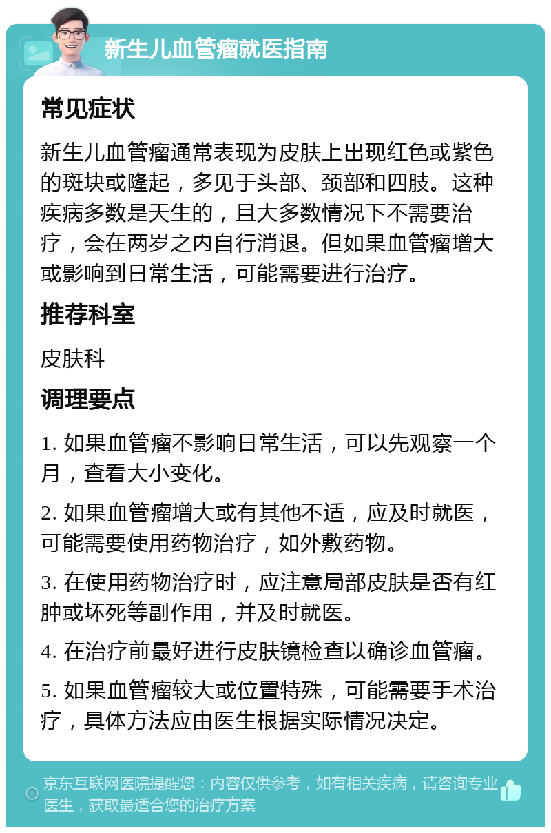 新生儿血管瘤就医指南 常见症状 新生儿血管瘤通常表现为皮肤上出现红色或紫色的斑块或隆起，多见于头部、颈部和四肢。这种疾病多数是天生的，且大多数情况下不需要治疗，会在两岁之内自行消退。但如果血管瘤增大或影响到日常生活，可能需要进行治疗。 推荐科室 皮肤科 调理要点 1. 如果血管瘤不影响日常生活，可以先观察一个月，查看大小变化。 2. 如果血管瘤增大或有其他不适，应及时就医，可能需要使用药物治疗，如外敷药物。 3. 在使用药物治疗时，应注意局部皮肤是否有红肿或坏死等副作用，并及时就医。 4. 在治疗前最好进行皮肤镜检查以确诊血管瘤。 5. 如果血管瘤较大或位置特殊，可能需要手术治疗，具体方法应由医生根据实际情况决定。