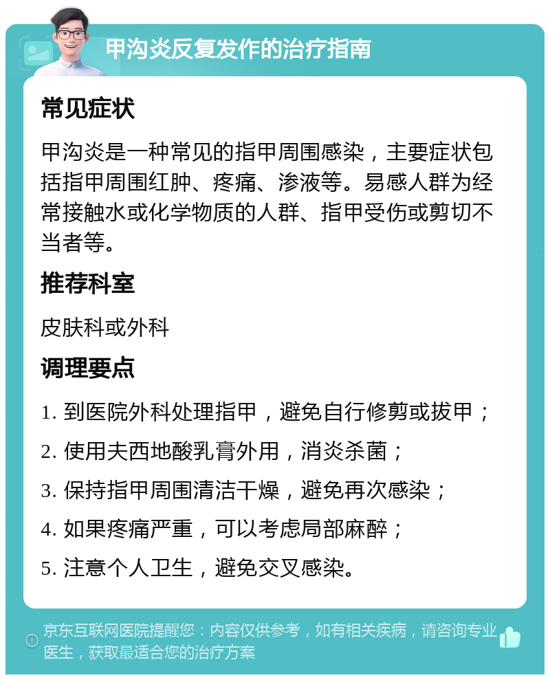 甲沟炎反复发作的治疗指南 常见症状 甲沟炎是一种常见的指甲周围感染，主要症状包括指甲周围红肿、疼痛、渗液等。易感人群为经常接触水或化学物质的人群、指甲受伤或剪切不当者等。 推荐科室 皮肤科或外科 调理要点 1. 到医院外科处理指甲，避免自行修剪或拔甲； 2. 使用夫西地酸乳膏外用，消炎杀菌； 3. 保持指甲周围清洁干燥，避免再次感染； 4. 如果疼痛严重，可以考虑局部麻醉； 5. 注意个人卫生，避免交叉感染。