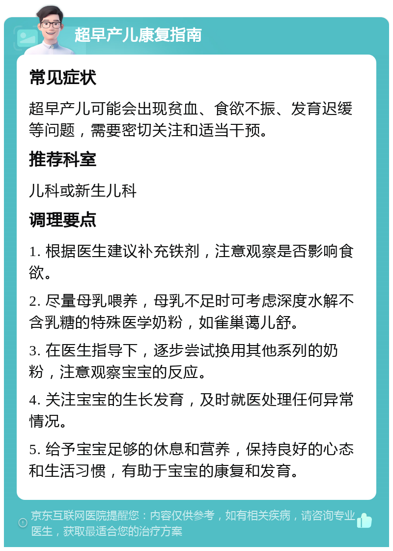 超早产儿康复指南 常见症状 超早产儿可能会出现贫血、食欲不振、发育迟缓等问题，需要密切关注和适当干预。 推荐科室 儿科或新生儿科 调理要点 1. 根据医生建议补充铁剂，注意观察是否影响食欲。 2. 尽量母乳喂养，母乳不足时可考虑深度水解不含乳糖的特殊医学奶粉，如雀巢蔼儿舒。 3. 在医生指导下，逐步尝试换用其他系列的奶粉，注意观察宝宝的反应。 4. 关注宝宝的生长发育，及时就医处理任何异常情况。 5. 给予宝宝足够的休息和营养，保持良好的心态和生活习惯，有助于宝宝的康复和发育。