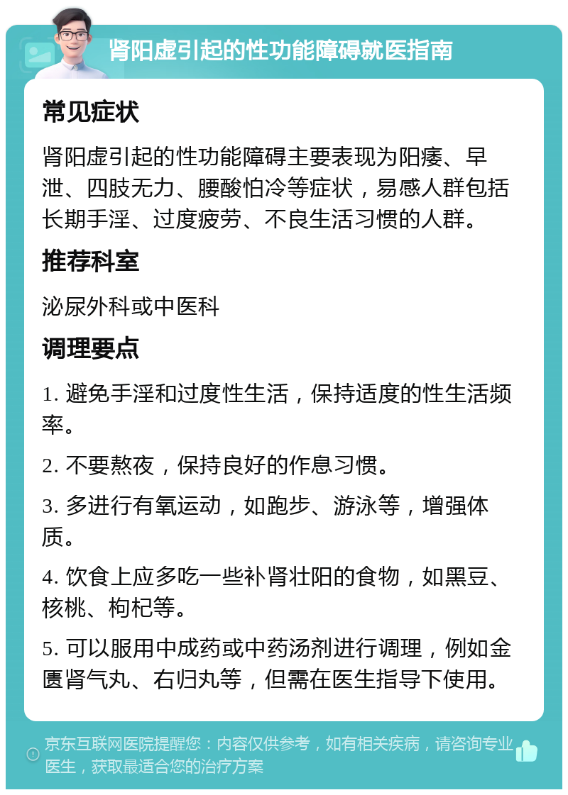 肾阳虚引起的性功能障碍就医指南 常见症状 肾阳虚引起的性功能障碍主要表现为阳痿、早泄、四肢无力、腰酸怕冷等症状，易感人群包括长期手淫、过度疲劳、不良生活习惯的人群。 推荐科室 泌尿外科或中医科 调理要点 1. 避免手淫和过度性生活，保持适度的性生活频率。 2. 不要熬夜，保持良好的作息习惯。 3. 多进行有氧运动，如跑步、游泳等，增强体质。 4. 饮食上应多吃一些补肾壮阳的食物，如黑豆、核桃、枸杞等。 5. 可以服用中成药或中药汤剂进行调理，例如金匮肾气丸、右归丸等，但需在医生指导下使用。