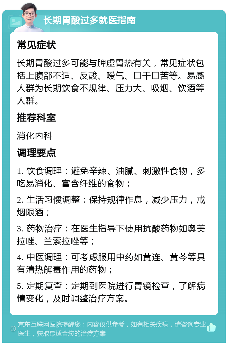 长期胃酸过多就医指南 常见症状 长期胃酸过多可能与脾虚胃热有关，常见症状包括上腹部不适、反酸、嗳气、口干口苦等。易感人群为长期饮食不规律、压力大、吸烟、饮酒等人群。 推荐科室 消化内科 调理要点 1. 饮食调理：避免辛辣、油腻、刺激性食物，多吃易消化、富含纤维的食物； 2. 生活习惯调整：保持规律作息，减少压力，戒烟限酒； 3. 药物治疗：在医生指导下使用抗酸药物如奥美拉唑、兰索拉唑等； 4. 中医调理：可考虑服用中药如黄连、黄芩等具有清热解毒作用的药物； 5. 定期复查：定期到医院进行胃镜检查，了解病情变化，及时调整治疗方案。