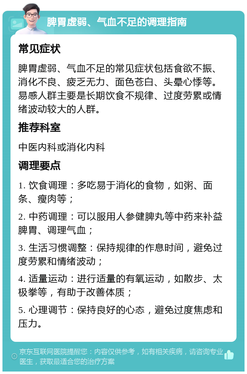 脾胃虚弱、气血不足的调理指南 常见症状 脾胃虚弱、气血不足的常见症状包括食欲不振、消化不良、疲乏无力、面色苍白、头晕心悸等。易感人群主要是长期饮食不规律、过度劳累或情绪波动较大的人群。 推荐科室 中医内科或消化内科 调理要点 1. 饮食调理：多吃易于消化的食物，如粥、面条、瘦肉等； 2. 中药调理：可以服用人参健脾丸等中药来补益脾胃、调理气血； 3. 生活习惯调整：保持规律的作息时间，避免过度劳累和情绪波动； 4. 适量运动：进行适量的有氧运动，如散步、太极拳等，有助于改善体质； 5. 心理调节：保持良好的心态，避免过度焦虑和压力。