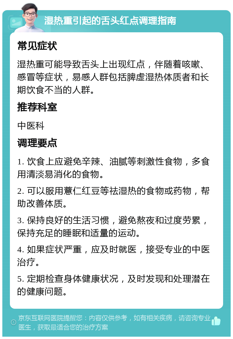 湿热重引起的舌头红点调理指南 常见症状 湿热重可能导致舌头上出现红点，伴随着咳嗽、感冒等症状，易感人群包括脾虚湿热体质者和长期饮食不当的人群。 推荐科室 中医科 调理要点 1. 饮食上应避免辛辣、油腻等刺激性食物，多食用清淡易消化的食物。 2. 可以服用薏仁红豆等祛湿热的食物或药物，帮助改善体质。 3. 保持良好的生活习惯，避免熬夜和过度劳累，保持充足的睡眠和适量的运动。 4. 如果症状严重，应及时就医，接受专业的中医治疗。 5. 定期检查身体健康状况，及时发现和处理潜在的健康问题。