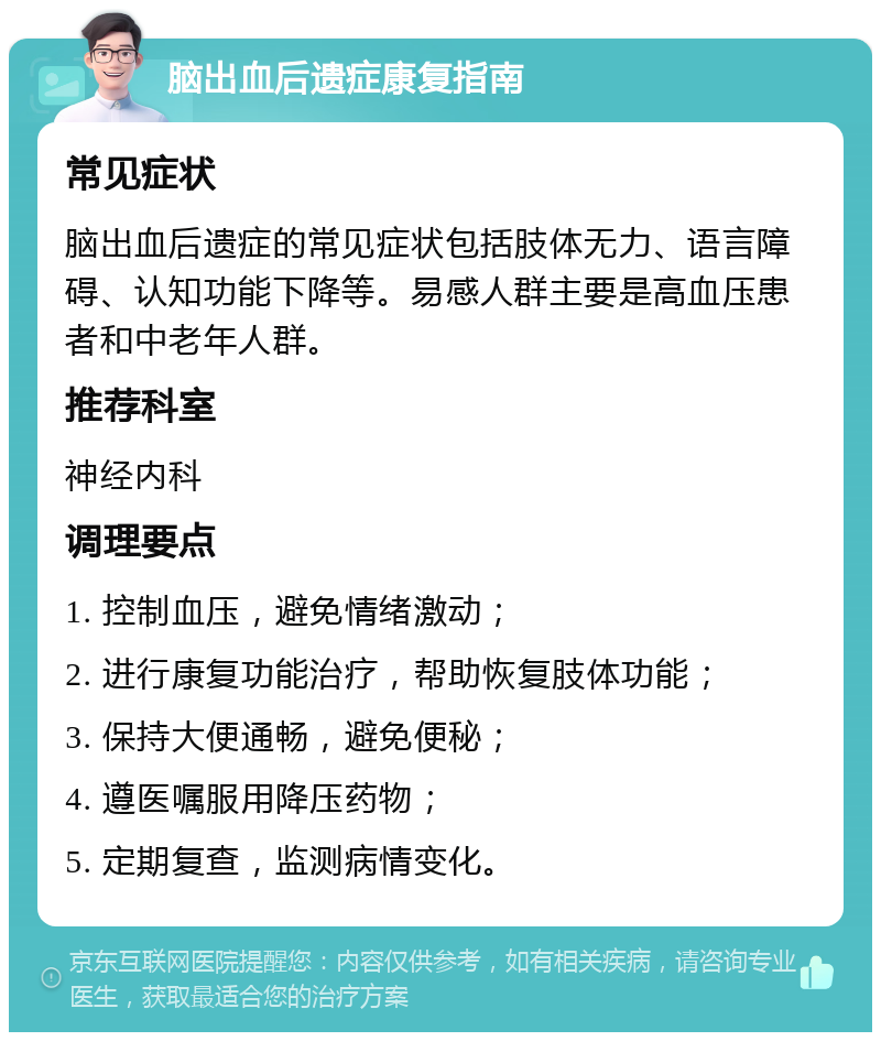 脑出血后遗症康复指南 常见症状 脑出血后遗症的常见症状包括肢体无力、语言障碍、认知功能下降等。易感人群主要是高血压患者和中老年人群。 推荐科室 神经内科 调理要点 1. 控制血压，避免情绪激动； 2. 进行康复功能治疗，帮助恢复肢体功能； 3. 保持大便通畅，避免便秘； 4. 遵医嘱服用降压药物； 5. 定期复查，监测病情变化。