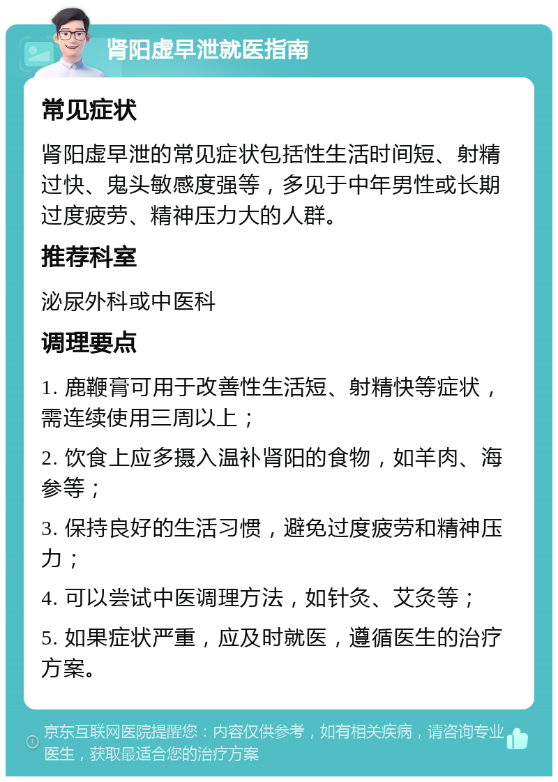 肾阳虚早泄就医指南 常见症状 肾阳虚早泄的常见症状包括性生活时间短、射精过快、鬼头敏感度强等，多见于中年男性或长期过度疲劳、精神压力大的人群。 推荐科室 泌尿外科或中医科 调理要点 1. 鹿鞭膏可用于改善性生活短、射精快等症状，需连续使用三周以上； 2. 饮食上应多摄入温补肾阳的食物，如羊肉、海参等； 3. 保持良好的生活习惯，避免过度疲劳和精神压力； 4. 可以尝试中医调理方法，如针灸、艾灸等； 5. 如果症状严重，应及时就医，遵循医生的治疗方案。