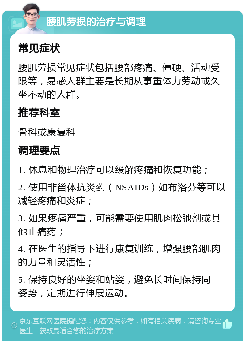 腰肌劳损的治疗与调理 常见症状 腰肌劳损常见症状包括腰部疼痛、僵硬、活动受限等，易感人群主要是长期从事重体力劳动或久坐不动的人群。 推荐科室 骨科或康复科 调理要点 1. 休息和物理治疗可以缓解疼痛和恢复功能； 2. 使用非甾体抗炎药（NSAIDs）如布洛芬等可以减轻疼痛和炎症； 3. 如果疼痛严重，可能需要使用肌肉松弛剂或其他止痛药； 4. 在医生的指导下进行康复训练，增强腰部肌肉的力量和灵活性； 5. 保持良好的坐姿和站姿，避免长时间保持同一姿势，定期进行伸展运动。