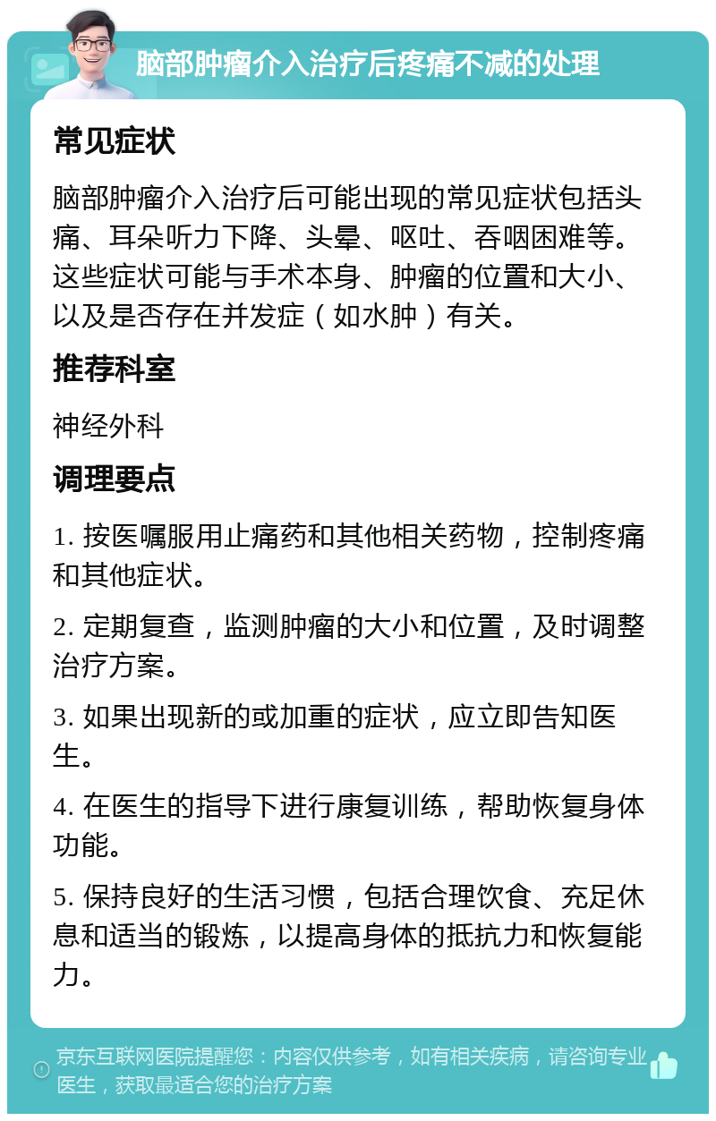 脑部肿瘤介入治疗后疼痛不减的处理 常见症状 脑部肿瘤介入治疗后可能出现的常见症状包括头痛、耳朵听力下降、头晕、呕吐、吞咽困难等。这些症状可能与手术本身、肿瘤的位置和大小、以及是否存在并发症（如水肿）有关。 推荐科室 神经外科 调理要点 1. 按医嘱服用止痛药和其他相关药物，控制疼痛和其他症状。 2. 定期复查，监测肿瘤的大小和位置，及时调整治疗方案。 3. 如果出现新的或加重的症状，应立即告知医生。 4. 在医生的指导下进行康复训练，帮助恢复身体功能。 5. 保持良好的生活习惯，包括合理饮食、充足休息和适当的锻炼，以提高身体的抵抗力和恢复能力。