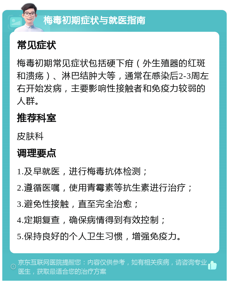 梅毒初期症状与就医指南 常见症状 梅毒初期常见症状包括硬下疳（外生殖器的红斑和溃疡）、淋巴结肿大等，通常在感染后2-3周左右开始发病，主要影响性接触者和免疫力较弱的人群。 推荐科室 皮肤科 调理要点 1.及早就医，进行梅毒抗体检测； 2.遵循医嘱，使用青霉素等抗生素进行治疗； 3.避免性接触，直至完全治愈； 4.定期复查，确保病情得到有效控制； 5.保持良好的个人卫生习惯，增强免疫力。