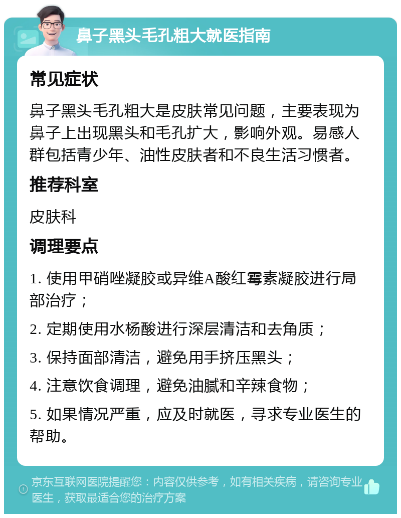 鼻子黑头毛孔粗大就医指南 常见症状 鼻子黑头毛孔粗大是皮肤常见问题，主要表现为鼻子上出现黑头和毛孔扩大，影响外观。易感人群包括青少年、油性皮肤者和不良生活习惯者。 推荐科室 皮肤科 调理要点 1. 使用甲硝唑凝胶或异维A酸红霉素凝胶进行局部治疗； 2. 定期使用水杨酸进行深层清洁和去角质； 3. 保持面部清洁，避免用手挤压黑头； 4. 注意饮食调理，避免油腻和辛辣食物； 5. 如果情况严重，应及时就医，寻求专业医生的帮助。