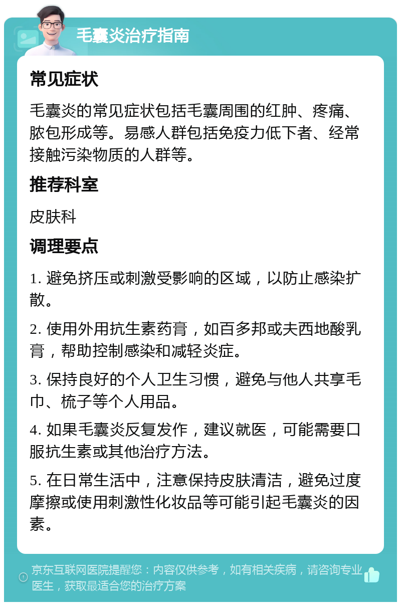 毛囊炎治疗指南 常见症状 毛囊炎的常见症状包括毛囊周围的红肿、疼痛、脓包形成等。易感人群包括免疫力低下者、经常接触污染物质的人群等。 推荐科室 皮肤科 调理要点 1. 避免挤压或刺激受影响的区域，以防止感染扩散。 2. 使用外用抗生素药膏，如百多邦或夫西地酸乳膏，帮助控制感染和减轻炎症。 3. 保持良好的个人卫生习惯，避免与他人共享毛巾、梳子等个人用品。 4. 如果毛囊炎反复发作，建议就医，可能需要口服抗生素或其他治疗方法。 5. 在日常生活中，注意保持皮肤清洁，避免过度摩擦或使用刺激性化妆品等可能引起毛囊炎的因素。