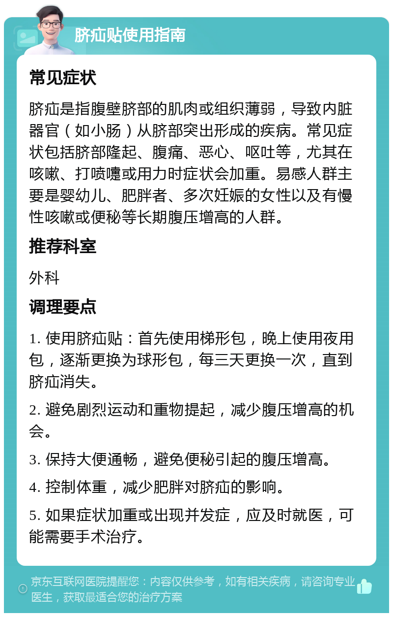 脐疝贴使用指南 常见症状 脐疝是指腹壁脐部的肌肉或组织薄弱，导致内脏器官（如小肠）从脐部突出形成的疾病。常见症状包括脐部隆起、腹痛、恶心、呕吐等，尤其在咳嗽、打喷嚏或用力时症状会加重。易感人群主要是婴幼儿、肥胖者、多次妊娠的女性以及有慢性咳嗽或便秘等长期腹压增高的人群。 推荐科室 外科 调理要点 1. 使用脐疝贴：首先使用梯形包，晚上使用夜用包，逐渐更换为球形包，每三天更换一次，直到脐疝消失。 2. 避免剧烈运动和重物提起，减少腹压增高的机会。 3. 保持大便通畅，避免便秘引起的腹压增高。 4. 控制体重，减少肥胖对脐疝的影响。 5. 如果症状加重或出现并发症，应及时就医，可能需要手术治疗。