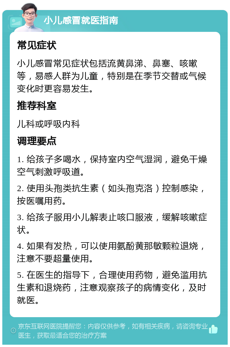 小儿感冒就医指南 常见症状 小儿感冒常见症状包括流黄鼻涕、鼻塞、咳嗽等，易感人群为儿童，特别是在季节交替或气候变化时更容易发生。 推荐科室 儿科或呼吸内科 调理要点 1. 给孩子多喝水，保持室内空气湿润，避免干燥空气刺激呼吸道。 2. 使用头孢类抗生素（如头孢克洛）控制感染，按医嘱用药。 3. 给孩子服用小儿解表止咳口服液，缓解咳嗽症状。 4. 如果有发热，可以使用氨酚黄那敏颗粒退烧，注意不要超量使用。 5. 在医生的指导下，合理使用药物，避免滥用抗生素和退烧药，注意观察孩子的病情变化，及时就医。