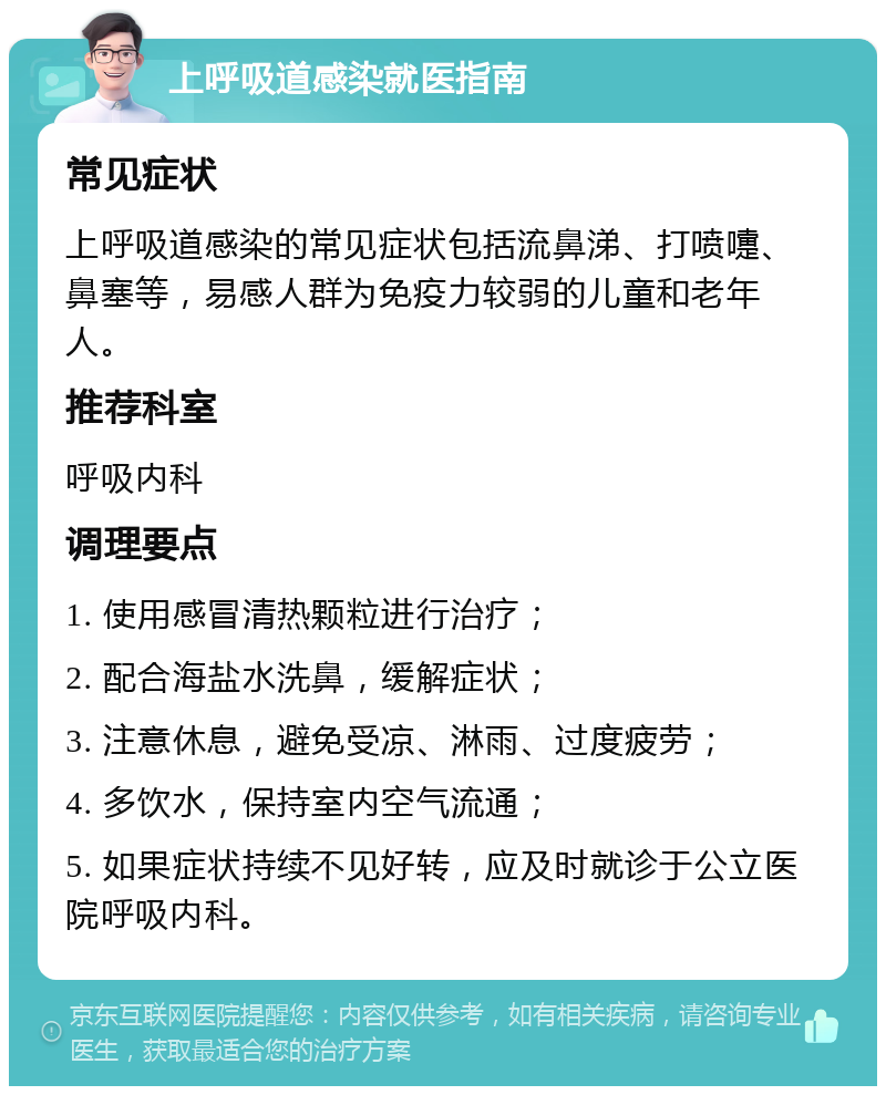 上呼吸道感染就医指南 常见症状 上呼吸道感染的常见症状包括流鼻涕、打喷嚏、鼻塞等，易感人群为免疫力较弱的儿童和老年人。 推荐科室 呼吸内科 调理要点 1. 使用感冒清热颗粒进行治疗； 2. 配合海盐水洗鼻，缓解症状； 3. 注意休息，避免受凉、淋雨、过度疲劳； 4. 多饮水，保持室内空气流通； 5. 如果症状持续不见好转，应及时就诊于公立医院呼吸内科。