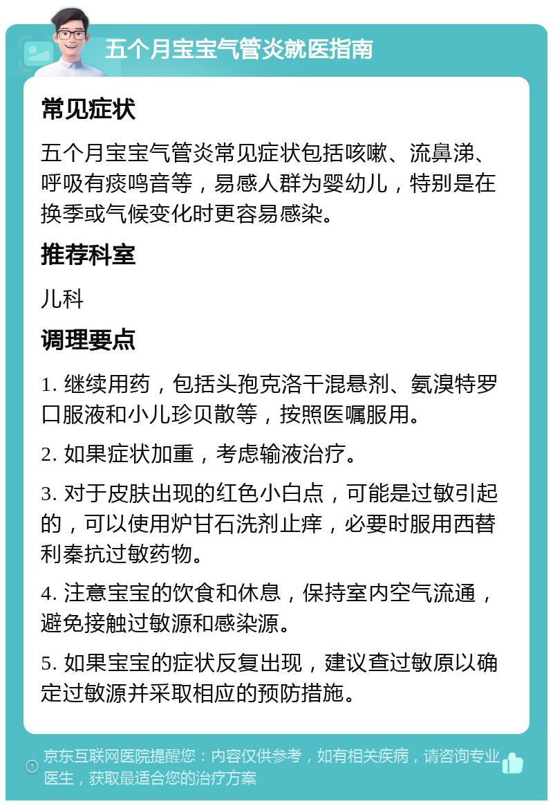 五个月宝宝气管炎就医指南 常见症状 五个月宝宝气管炎常见症状包括咳嗽、流鼻涕、呼吸有痰鸣音等，易感人群为婴幼儿，特别是在换季或气候变化时更容易感染。 推荐科室 儿科 调理要点 1. 继续用药，包括头孢克洛干混悬剂、氨溴特罗口服液和小儿珍贝散等，按照医嘱服用。 2. 如果症状加重，考虑输液治疗。 3. 对于皮肤出现的红色小白点，可能是过敏引起的，可以使用炉甘石洗剂止痒，必要时服用西替利秦抗过敏药物。 4. 注意宝宝的饮食和休息，保持室内空气流通，避免接触过敏源和感染源。 5. 如果宝宝的症状反复出现，建议查过敏原以确定过敏源并采取相应的预防措施。