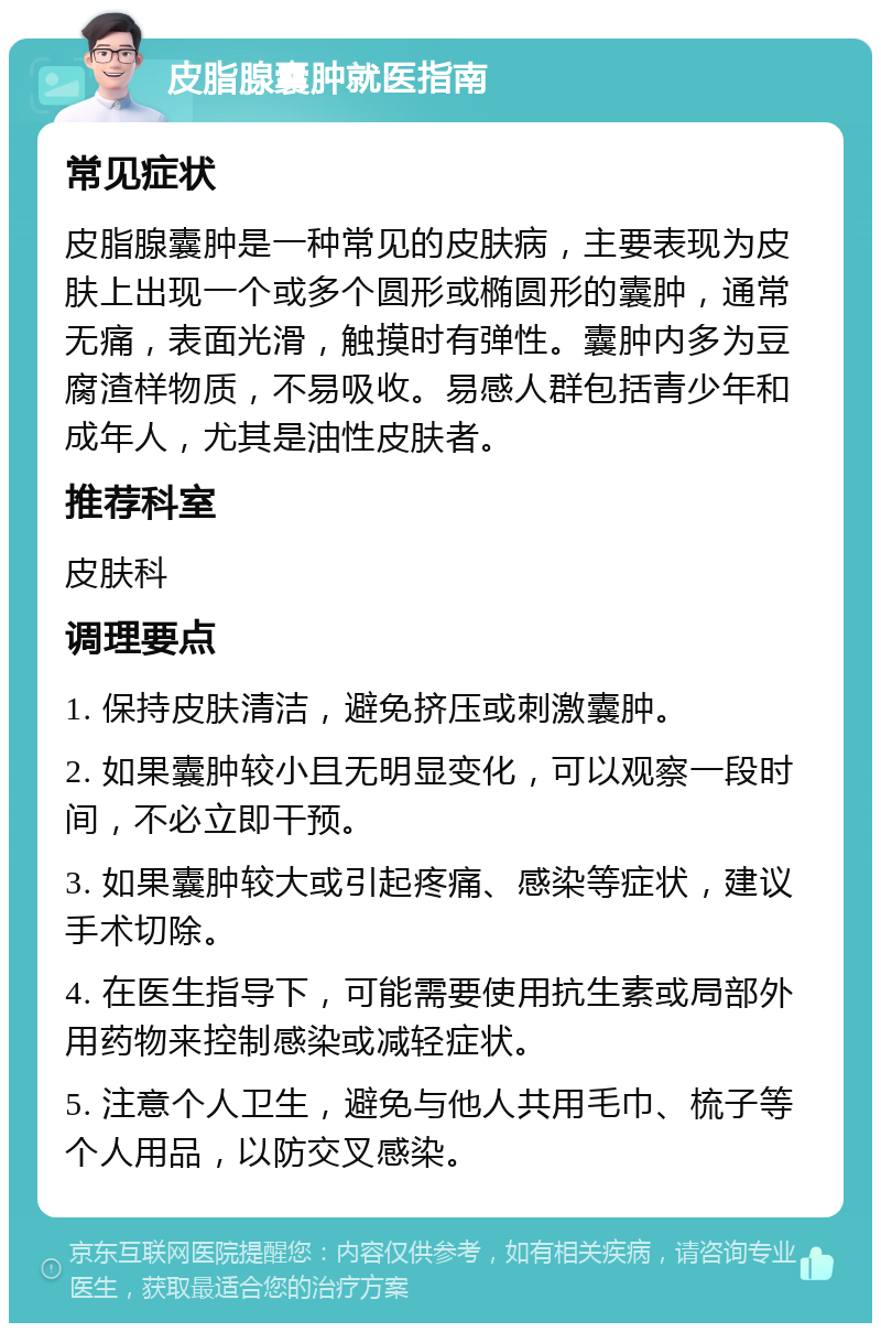 皮脂腺囊肿就医指南 常见症状 皮脂腺囊肿是一种常见的皮肤病，主要表现为皮肤上出现一个或多个圆形或椭圆形的囊肿，通常无痛，表面光滑，触摸时有弹性。囊肿内多为豆腐渣样物质，不易吸收。易感人群包括青少年和成年人，尤其是油性皮肤者。 推荐科室 皮肤科 调理要点 1. 保持皮肤清洁，避免挤压或刺激囊肿。 2. 如果囊肿较小且无明显变化，可以观察一段时间，不必立即干预。 3. 如果囊肿较大或引起疼痛、感染等症状，建议手术切除。 4. 在医生指导下，可能需要使用抗生素或局部外用药物来控制感染或减轻症状。 5. 注意个人卫生，避免与他人共用毛巾、梳子等个人用品，以防交叉感染。