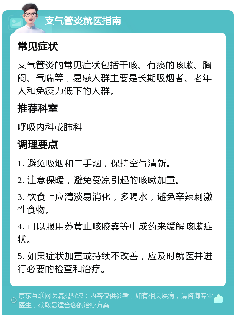 支气管炎就医指南 常见症状 支气管炎的常见症状包括干咳、有痰的咳嗽、胸闷、气喘等，易感人群主要是长期吸烟者、老年人和免疫力低下的人群。 推荐科室 呼吸内科或肺科 调理要点 1. 避免吸烟和二手烟，保持空气清新。 2. 注意保暖，避免受凉引起的咳嗽加重。 3. 饮食上应清淡易消化，多喝水，避免辛辣刺激性食物。 4. 可以服用苏黄止咳胶囊等中成药来缓解咳嗽症状。 5. 如果症状加重或持续不改善，应及时就医并进行必要的检查和治疗。